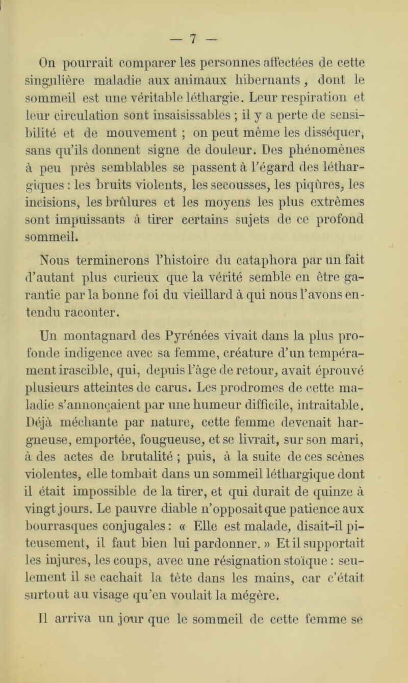 On pourrait comparer les personnes atloctées de cette singjilière maladie aux animaux hibernants, dont le sommeil est une véritahle léthargie. Leur respiration et leur circulation sont insaisissables ; il y a perte de sensi- bilité et de mouvement ; on peut même les disséipier, sans qu’ils donnent signe de douleur. Des phénomènes à peu près semlilables se passent à l’égard des léthar- gicpies : les bruits violents, les secousses, les piqûres, les incisions, les brûlures et les moyens les plus extrêmes sont impuissants à tirer certains sujets de ce profond sommeil. Nous terminerons l’histoire du cataphora par un fait d’autant plus curieux que la vérité semble en être ga- rantie par la bonne foi du vieillard à qui nous l’avons en- tendu raconter. Un montagnard des Pyrénées vivait dans la pins pro- fonde indigence avec sa femme, créature d’un tempéra- ment irascible, qui, depuis Page de retour, avait éprouvé plusieurs atteintes de carus. Les prodromes de cette ma- ladie s’annoncaient par une humeur difficile, intraitable. Déjà méchante par nature, cette femme devenait har- gneuse, emportée, fougueuse, et se livi'ait, sur son mari, à des actes de brutalité ; puis, à la suite de ces scènes violentes, elle tombait dans un sommeil léthargique dont il était impossible de la tirer, et qui durait de quinze à vingt jours. Le pauvre diable n’opposait que patience aux bourrasques conjugales : « Elle est malade, disait-il pi- teusement, il faut bien lui pardonner. » Et il supportait les injures, les coups, avec une résignation stoïque : seu- lement il se cachait la tête dans les mains, car c’était surtout au visage qu’en voulait la mégère. Il arriva un jour que le sommeil de cette femme se