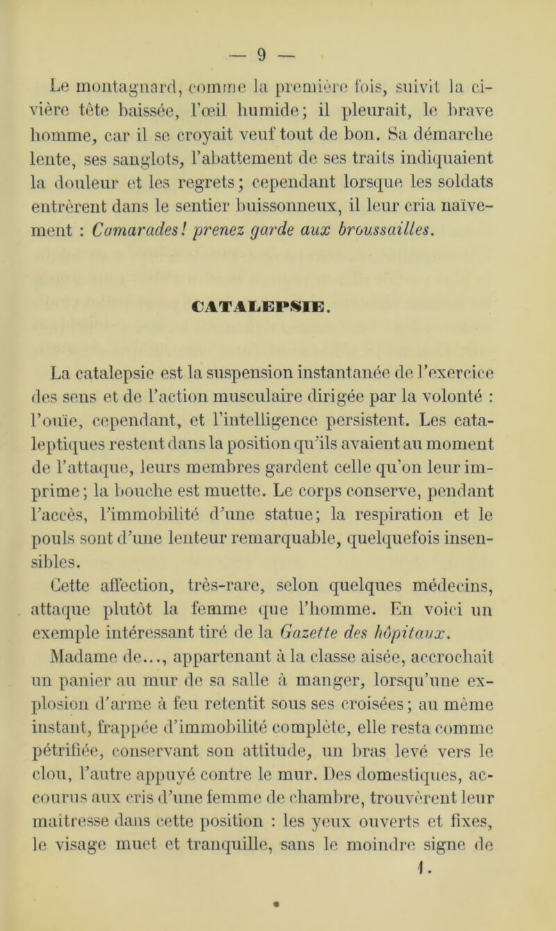 Le montagnard, comme la première fois, suivit la ci- vière tète baissée, l’œil humide; il pleurait, le brave homme, car il se croyait veuf tout de bon. Sa démarche lente, ses sanglots, rabattement de ses traits indiquaient la douleur et les regrets ; cependant lorsque les soldats entrèrent dans le sentier buissoimenx, il leur cria naïve- ment : Comaradesl prenez garde aux broussailles. CATAliEP^Ii:. La catalepsie est la suspension instantanée de rexcrcice des sens et de l’action musculaire dirigée par la volonté : l’ouïe, cependant, et l’intelligence persistent. Les cata- leptiques restent dans la position cjii’ils avaient an moment de rattaque, leurs membres gardent celle qu’on leur im- prime; la bouche est muette. Le corps conserve, pendant l’accès, rimmol)ilité d’une statue; la respiration et le pouls sont d’une lenteur remarquable, quelquefois insen- sibles. Cette affection, très-rare, selon quelques médecins, attaque plutôt la femme que l’homme. En voici un exemple intéressant tiré de la Gazette des hôpitaux. Madame de..., appartenant à la classe aisée, accrochait un panier au mur de sa salle à manger, lorsqu’une ex- plosion d’arme à feu retentit sous ses croisées ; au même instant, frappée d’immobilité complète, elle resta comme pétrifiée, conservant sou attitude, un bras levé vers le clou, l’autre appuyé contre le mur. Des domestiques, ac- courus aux cris d’une femme de chambre, trouvèrent leur maîtresse dans cette position : les yeux ouverts et fixes, le visage muet et tranquille, sans le moindre signe de I.