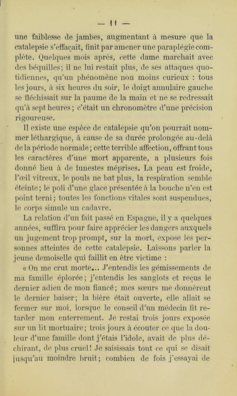 une faiblesse de jambes, augmentant à mesure que la catalepsie s’effacait, finit par amener une paraplégie com- plète. Quelques mois après, cette dame marchait avec des béquilles; il ne lui restait plus, de ses attaques quo- tidiennes, qu’un phénomène non moins curieux : tous les jours, à six heures du soir, le doigt annulaire gaucbe se fléchissait sur la paume de la main et ne se redressait qu’à sept heures ; c’était un chronomètre d’une précision rigoureuse. Tl existe une espèce de catalepsie qu’on pourrait nom- mer léthargique, à cause de sa durée prolongée au-delà de la période normale ; cette terrible affection, offrant tous les caractères d’une mort apparente, a plusieurs fois donné lieu à de funestes méprises. La peau est froide, l’œil vitreux, le pouls ne bat plus, la respiration semble éteinte; le poli d’une glace présentée à la bouche n’en est point terni; toutes les fonctions vitales sont suspendues, le corps simule un cadavre. I^a relation d’un fait passé en Espagne, il y a quelques années, suffira pour faire apprécier les dangers auxquels un jugement trop prompt, sur la mort, expose les per- sonnes atteintes de cette catalepsie. Laissons parler la jeune demoiselle qui faillit en être victime : « On me crut morte... J’entendis les gémissements de ma famille éplorée; j’entendis les sanglots et reçus le dernier adieu de mon fiancé ; mes sœurs me donnèrent le dernier haiser; la bière était ouverte, elle allait se fermer sur moi, lorsque le conseil d’un médecin fit re- tarder mon enterrement. Je restai trois jours exposée sur un lit mortuaire; trois jours à écouter ce que la dou- leur d’une famille dont j’étais l’idole, avait de plus (hi- chirant, de plus cruel! Je saisissais tout ce qui se disait iusqu’au moindre bruit; combien de fois j’essayai de