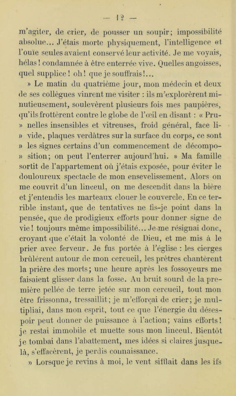 m’agiter, de crier, de pousser un soupir; impossibilité absolue... J’étais morte physiquement, rintelligence et l’ouïe seules avaient conservé leur activité. Je me voyais, hélas ! condamnée à être enterrée vive. Quelles angoisses, quel supplice! oli! que je souffrais!... » Le matin du quatrième jour, mon médecin et deux de ses collègues vinrent me visiter : ils m’explorèrent mi- nutieusement, soulevèrent plusieurs fois mes paupières, qu’ils frottèrent contre le globe de l’œil en disant : « Pru- » nelles insensibles et vitreuses, froid général, face li- » vide, plaques verdâtres sur la surface du corps, ce sont » les signes certains d’un commencement de décompo- )) sition; on peut l’enterrer aujourd’hui. » Ma famille sortit de l’appartement où j’étais exposée, pour éviter le douloureux spectacle de mon ensevelissement. Alors on me couvrit d’un linceul, on me descendit dans la bière et j’entendis les marteaux clouer le couvercle. En ce ter- rible instant, que de tentatives ne fis-je point dans la pensée, que de prodigieux efforts pour donner signe de vie! toujours même impossibilité... Je-me résignai donc, croyant que c’était la volonté de Dieu, et me mis à le prier avec ferveur. Je fus portée à l’église : les cierges brûlèrent autour de mon cercueil, les prêtres chantèrent la prière des morts; une heure après les fossoyeurs me faisaient glisser dans la fosse. Au bruit sourd de la pre- mière pellée de terre jetée sur mon cercueil, tout mon être frissonna, tressaillit; je m’efforçai de crier; je mul- tipliai, dans mon esprit, tout ce que l’énergie du déses- poir peut donner de puissance à faction; vains efforts! je restai immoliile et muette sous mon linceul. Bientôt je touillai dans rabattement, mes idées si claires jusque- là, s’effacèrent, je perdis coimaissance. » Lorsque je revins à moi, le vent sifflait dans les ifs