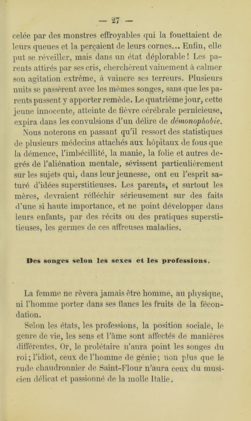 celée par des monstres effroyables qui la fouettaient de leurs queues et la perçaient de leurs cornes... Enfin, elle put se réveiller, mais dans un état déplorable ! Les pa- rents attirés par ses cris, cherchèrent vainement à calmer son agitation extrême, à vaincre ses terreurs. Plusieurs nuits SC passèrent avec les mêmes songes, sans que les pa- rents pussent y apporter remède. Le quatrième jour, cette jeune innocente, atteinte de fièvre cérébrale pernicieuse, expira dans les convulsions d’un délire de démonophobie. Nous noterons en passant qu’il ressort des statistiques de plusieurs médecins attachés aux hôpitaux de fous que la démence, l’imbécillité, la manie, la folie et autres de- grés de l’aliénation mentale, sévissent particulièrement sur les sujets qui, dans leur jeunesse, ont eu l’esprit sa- turé d’idées superstitieuses. Les parents, et surtout les mères, devraient réfléchir sérieusement sur des faits d’une si haute importance, et ne point développer dans leurs enfants, par des récits ou des pratiques supersti- tieuses, les germes de ces affreuses maladies. Des soiig'es selon les sexes et les professions. La femme ne rêvera jamais être homme, au physique, ni fhorame porter dans ses flancs les fruits de la fécon- dation. Selon les états, les professions, la position sociale, le genre de vie, les sens et l’âme sont affectés de manières différentes. Or, le prolétaire n’aura point les songes du roi ; l’idiot, ceux de l’homme de génie ; non plus que le rude chaudronnier de Saint-Flour n’aura ceux du musi- cien délicat et passionné de la molle Italie.