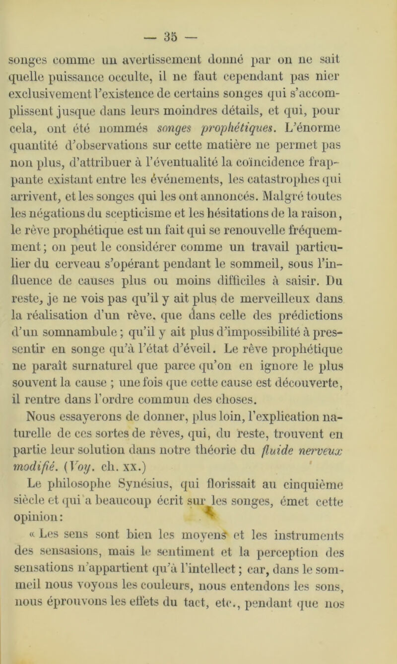 songes comme un avertissement donné par on ne sait quelle puissance occulte, il ne faut cependant pas nier exclusivement l’existence de certains songes qui s’accom- plissent jusque dans leurs moindres détails, et qui, pour cela, ont été nommés songes prophétiques. L’énorme quantité d’observations sur cette matière ne permet pas non plus, d’attribuer à l’éventualité la coïncidence frap- pante existant entre les événements, les catastrophes qui arrivent, et les songes qui les ont annoncés. Malgré toutes les négations du scepticisme et les hésitations de la raison, le rêve prophétique est un fait qui se renouvelle fréquem- ment ; on peut le considérer comme un travail particu- lier du cerveau s’opérant pendant le sommeil, sous l’in- fluence de causes plus ou moins difficiles à saisir. Du reste, je ne vois pas qu’il y ait plus de merveilleux dans la réalisation d’un rêve, que dans celle des prédictions d’un somnambule ; qu’il y ait plus d’impossibilité à pres- sentir en songe qu’à l’état d’éveil. Le rêve prophétique ne paraît surnaturel que parce qu’on en ignore le plus souvent la cause ; une fois que cette cause est découverte, il rentre dans l’ordre commun des choses. Nous essayerons de donner, plus loin, l’explication na- turelle de ces sortes de rêves, qui, du reste, trouvent en partie leur solution dans notre théorie du fluide nei'veux modifié. (Voy. ch. xx.) ' Le philosophe Syiiésius, qui florissait au cinquième siècle et (pii'a beaucoup écrit sur les songes, émet cette opinion : ^ « L(.*s sens sont bien les moyen? et les instruments des sensasions, mais le sentiment et la perception des sensations n’appartient <pi’à l’intellect ; car, dans le som- meil nous voyous les couleurs, nous entendons les sons, nous éprouvons les effets du tact, etc., pendant que nos