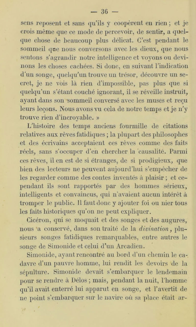 sens reposent et sans (pi’ils y coopèrent en rien ; et je crois môme que ce mode de percevoir, de sentir, a quel- que cJiose de beaucoup plus délicat. C’est pendant le sommeil (|ne nous conversons avec les dieux, que nous sentons s’agrandir notre intelligence et voyous ou devi- nons les choses cachées. Si donc, en suivant rindication d'un songe, quelqu’un trouve un trésor, découvre un se- cret, je ne vois là rien d’impossilde, pas plus que si quelqu’un s’étant couché ignorant, il se réveille instruit, ayant dans son sommeil conversé avec les muses et reçu leurs leçons. Nous avons vu cela de notre temps et je n’y trouve rien d’incroyable. » L’histoire des temps anciens fourmille de citations relatives aux rêves fatidiques ; la plupart des philosophes et des écrivains acceptaient ces rêves comme des faits réels, sans s’occuper d’en chercher la causalité. Parmi ces rêves, il en est de si étranges, de si prodigieux, que bien des lecteurs ne peuvent aujourd’hui s’empêcher de les regarder comme des contes inventés à plaisir ; et ce- pendant ils sont rapportés par des hommes sérieux, intelligents et convaincus, qui n’avaient aucun intérêt à tromper le public. Il faut donc y ajouter foi ou nier tous les faits historiques qu’on ne peut expliquer. Cicéron, qui se moquait et des songes et des augures, nous 'a conservé, dans son traité de la divination, plu- sieurs songes fatidiques remarquables, entre autres le songe de Simonide et celui d’un Arcadien. Simonide, ayant rencontré au bord d’un chemin le ca- davre d’un pauvre homme, lui rendit les devoirs de la sépulture. Simonide devait s’emljarquer le lendemain pour se rendre à Délos ; mais, pendant la nuit, l’homme qu’il avait enterré lui apparut en songe, et l’avertit de ne point s’embarquer sur le navire oîi sa idace était ar-