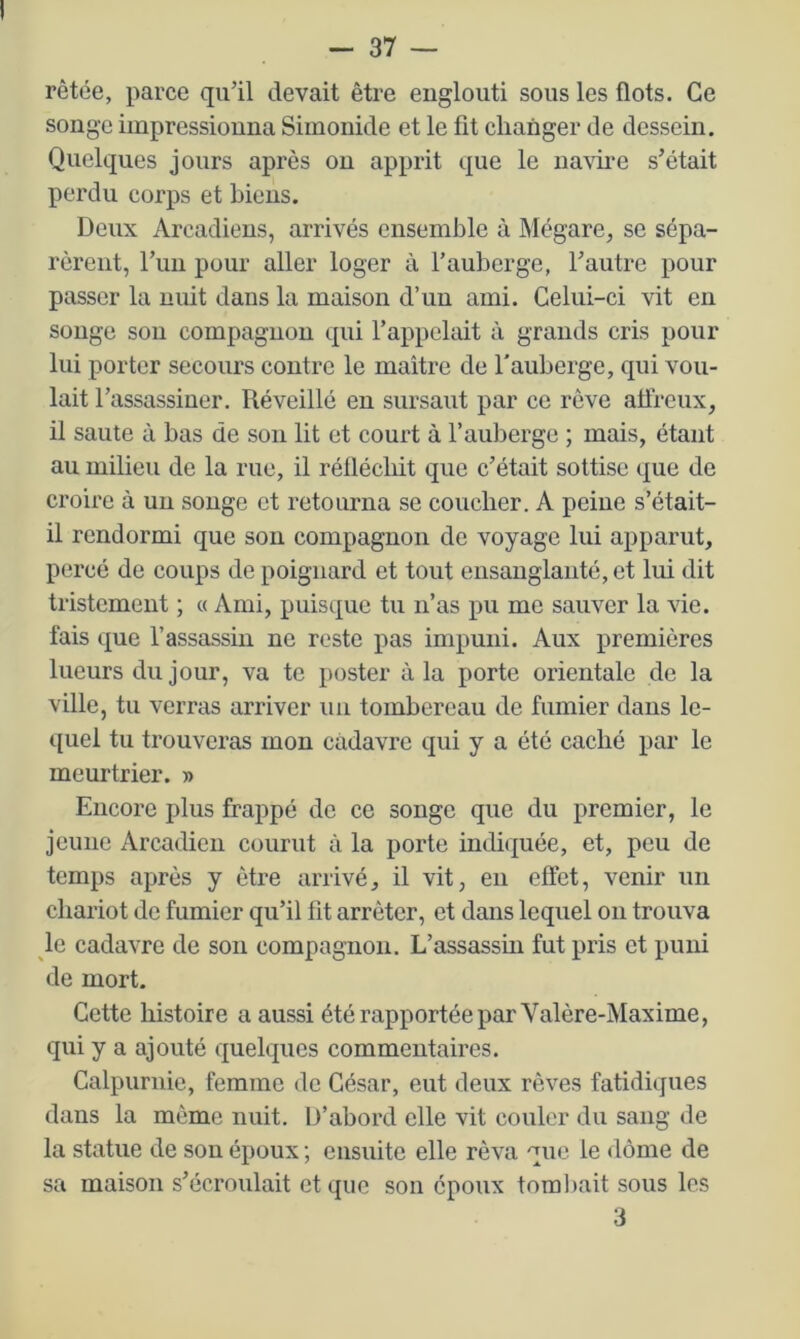 rètée, parce qu’il devait être englouti sous les flots. Ce songe impressionna Siinonide et le fit changer de dessein. Quelques jours après ou apprit que le na\ii’e s’était perdu corps et biens. Deux Arcadiens, arrivés ensemble à Mégare^ se sépa- rèrent, l’im pour aller loger à l’auberge, l’autre pour passer la nuit dans la maison d’un ami. Celui-ci vit en songe son compagnon qui l’appelait à grands cris pour lui porter secours contre le maître de l'auberge, qui vou- lait l’assassiner. Réveillé en sursaut par ce rêve aüreux, il saute à bas de son lit et court à l’auberge ; mais, étant au milieu de la rue, il réfléchit que c’était sottise que de croire à un songe et retourna se coucher. A peine s’était- il rendormi que son compagnon de voyage lui apparut, percé de coups de poignard et tout ensanglanté, et lui dit tristement ; « Ami, puisque tu n’as pu me sauver la vie. fais que l’assassin ne reste pas impuni. Aux premières lueurs du jour, va te poster à la porte orientale de la ville, tu verras arriver un tombereau de fumier dans le- quel tu trouveras mon cadavre qui y a été caché par le meurtrier. » Encore plus frappé de ce songe que du premier, le jeune Arcadien courut à la porte indiquée, et, peu de temps après y être arrivé, il vit, eu effet, venir un chariot de fumier qu’il fit arrêter, et dans lequel ou trouva le cadavre de son compagnon. L’assassin fut pris et puni de mort. Cette histoire a aussi été rapportée par Valère-Maxime, qui y a ajouté quelques commentaires. Calpurnie, femme de César, eut deux rêves fatidiques dans la même nuit. D’abord elle vit couler du sang de la statue de son époux ; ensuite elle rêva que le dôme de sa maison s’écroulait et que son époux toml)ait sous les 3