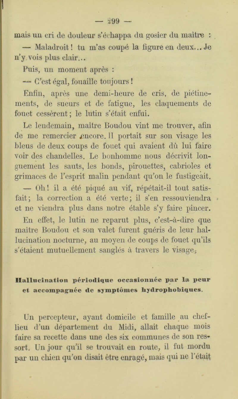 I — -299 — mais im cri de douleur s’échappa du gosier du maitre : — Maladroit ! tu m’as coupé la figure en deux... Je n’y vois plus clair... Puis, un moment après : C’est égal, fouaille toujours ! Enfin, après une demi-heure de cris, de piétine- ments, de sueurs et de fatigue, les claquements de fouet cessèrent ; le lutin s’était enfui. Le lendemain, maître Boudon vint me trouver, afin de me remercier jîncore. Il portait sur son visage les bleus de deux coups de fouet qui avaient dû lui faire voir des chandelles. Le bonhomme nous décrivit lon- guement les sauts, les bonds, pirouettes, cabrioles et grimaces de l’esprit malin pendant qu’on le fustigeait. — Oh! il a été piqué au vif, répétait-il tout satis- fait; la correction a été verte; il s’en ressouviendra » et ne viendra plus dans notre étable s’y faire pincer. En effet, le lutin ne reparut plus, c’est-à-dire que maître Boudon et son valet furent guéris de leur hal- lucination nocturne, au moyeu de coups de fouet qu’ils s’étaient mutuellement sanglés à travers le visagej llalliiciiiation périodique occasionnée par la peur et accompagnée de symptômes liydrophobiques. Un percepteur, ayant domicile et famille au chef- lieu d’un département du Midi, allait chaque mois faire sa recette dans une des six communes de son res- sort. Un jour qu’il se trouvait en route, il fut mordu par un cliieu qu’on disait être enragé, mais qui ne l’était