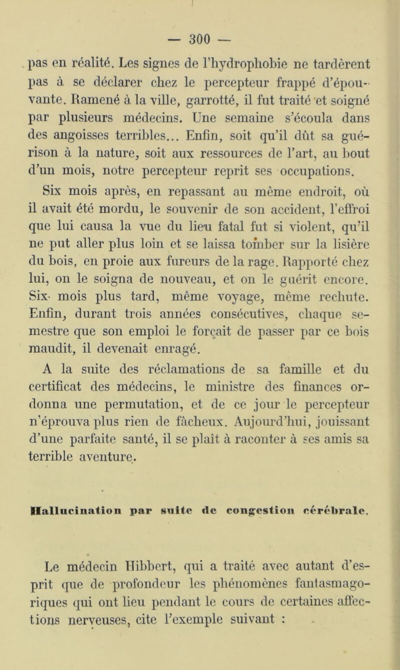 — 300 — pas en réalité. Les signes de l’hydrophobie ne tardèrent pas à se déclarer chez le percepteur frappé d’épou- vante. Ramené à la ville, garrotté, il fut traité'et soigné par plusieurs médecins. Une semaine s’écoula dans des angoisses terribles... Enfin, soit qu’il dût sa gué- rison à la nature, soit aux ressources de l’art, au bout d’un mois, notre percepteur reprit ses occupations. Six mois après, en repassant au même endroit, où il avait été mordu, le souvenir de sou accident, l’efiroi que lui causa la vue du lien fatal fut si violent, qu’il ne put aller plus loin et se laissa tomber sur la lisière du bois, en proie aux fureurs de la rage. Rapporté chez lui, on le soigna de nouveau, et on le guérit encore. Six- mois plus tard, même voyage, même rechute. Enfin, durant trois années consécutives, chaque se- mestre que son emploi le forçait de passer par ce bois maudit, il devenait enragé. A la suite des réclamations de sa famille et du certificat des médecins, le ministre des finances or- donna une permutation, et de ce jour le percepteur n’éprouva plus rien de fâcheux. Aujourd’hui, jouissant d’une parfaite santé, il se plaît à raconter à ses amis sa terrible aventure. Ilallncination par suite de congestion cérébrale. Le médecin Hibbert, qui a traité avec autant d’es- prit que de profondeur les phénomènes fantasmago- riques qui ont lieu pendant le cours de certaines affec- tions nerveuses, cite l’exemple suivant :