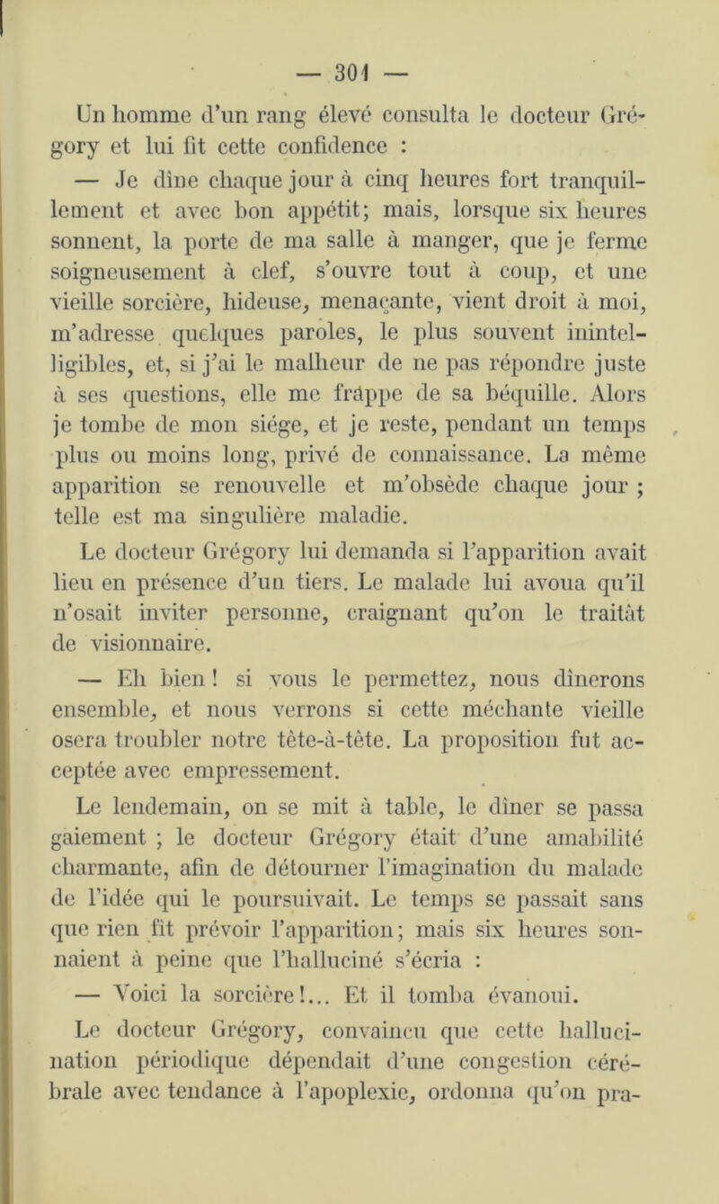 Un homme d’un rang élevé consulta le docteur Gré- gory et lui fit cette confidence : — Je dîne chaque jour à cinq heures fort tranquil- lement et avec bon appétit; mais, lorsque six heures sonnent, la porte de ma salle à manger, que je ferme soigneusement à clef, s’ouvre tout à coup, et une vieille sorcière, hideuse, menaçante, vient droit ù moi, m’adresse quelques paroles, le plus souvent inintel- ligibles, et, si j’ai le malheur de ne pas répondre juste à ses questions, elle me frdppe de sa béquille. Alors je tomlie de mon siège, et je reste, pendant un temps plus ou moins long, privé do connaissance. La même apparition se renouvelle et m’obsède chaque jour ; telle est ma singidière maladie. Le docteur Grégory lui demanda si l’apparition avait lieu en présence d’un tiers. Le malade lui avoua qu’il n’osait inviter personne, craignant qu’on le traitât de visionnaire. — Eh bien ! si vous le permettez, nous dînerons ensemble, et nous verrons si cette méchante vieille osera troubler notre tète-à-tète. La proposition fut ac- ceptée avec empressement. Le lendemain, on se mit à table, le dîner se passa gaiement ; le docteur Grégory était d’une amaldlité charmante, afin de détourner l’imagination du malade de l’idée qui le poursuivait. Le temps se passait sans que rien fît prévoir fapparition ; mais six heures son- naient à peine que l’halluciné s’écria : — Voici la sorcière!... Et il tom]>a évanoui. Le docteur Grégory, convaincu que cette halluci- nation périodique dépendait d’une congestion céré- brale avec tendance à l’apoplexie, ordonna (ju’on pra-