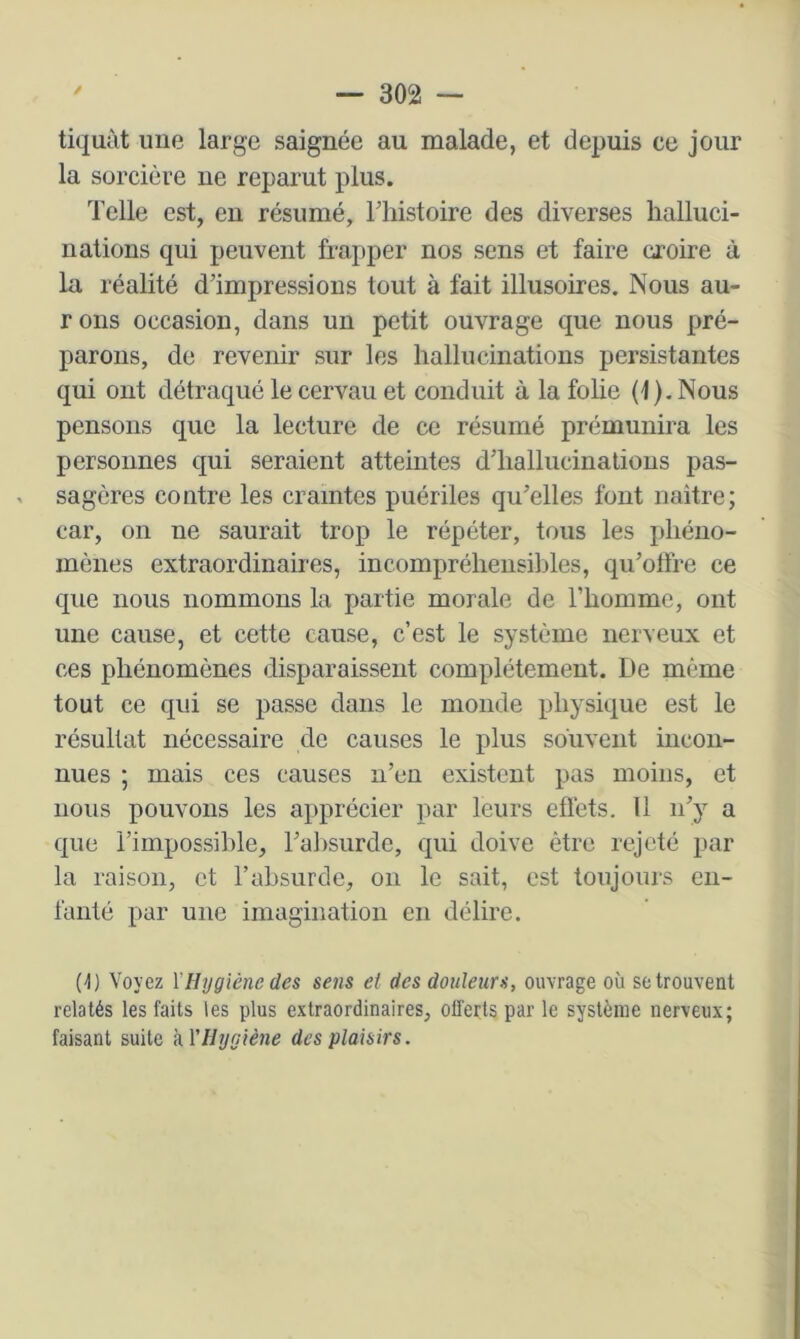 tiquât une large saignée au malade, et depuis ce jour la sorcière ne reparut plus. Telle est, en résumé, Thistoire des diverses halluci- nations qui peuvent frapper nos sens et faire croire à la réalité d’impressions tout à fait illusoires. Nous au- rons occasion, dans un petit ouvrage que nous pré- parons, de revenir sur les hallucinations persistantes qui ont détraqué le cervau et conduit à la fohe (1 ). Nous pensons que la lecture de ce résumé prémunira les personnes qui seraient atteintes d’hallucinations pas- sagères contre les craintes puériles qu’elles font naître; car, on ne saurait trop le répéter, tous les phéno- mènes extraordinaires, incompréhensibles, qu’otfre ce que nous nommons la partie morale de l’homme, ont une cause, et cette cause, c’est le système nerveux et ces phénomènes disparaissent complètement. De même tout ce qui se passe dans le monde physique est le résultat nécessaire de causes le plus souvent incon- nues ; mais ces causes n’en existent pas moins, et nous pouvons les apprécier par leurs eflèts. Il n’y a que l’impossible, ral)surde, qui doive être rejeté par la raison, et l’absurde, on le sait, est toujours en- fanté par une imagination en délire. (t) Voyez l'Hygiène des sens et des douleurs, ouvrage où se trouvent relatés les faits les plus extraordinaires, offerts par le système nerveux; faisant suite kVHygiène des plaisirs.