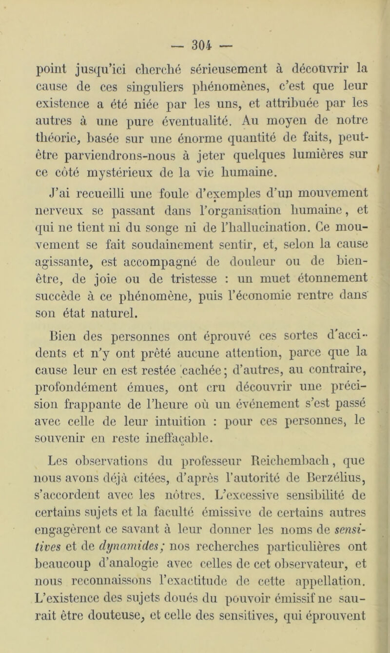 point jusqu’ici clierclié sérieusement à décotivrir la cause de ces singuliers phénomènes, c’est que leur existence a été niée par les uns, et attribuée par les autres à une pure éventualité. An moyeu de notre théorie, basée sur une énorme quantité de faits, peut- être parviendrons-nous à jeter quelques lumières sur ce côté mystérieux de la vie humaine. J’ai recueilli une foule d’exemples d’un mouvement nerveux se passant dans l’organisation humaine, et qui ne tient ni du songe ni de rhallucination. Ce mou- vement se fait soudainement sentir, et, selon la cause agissante, est accompagné de douleur ou de bien- être, de joie ou de tristesse : un muet étonnement succède à ce phénomène, puis l’économie rentre dans son état naturel. Bien des personnes ont éprouvé ces sortes d'acci- dents et n’y ont prêté aucune attention, parce que la cause leur en est restée cachée; d’autres, au contraire, profondément émues, ont cru découvrir une préci- sion frappante de l’heure où un événement s’est passé avec celle de leur intuition : pour ces personnes, le souvenir en reste ineffaçable. Les observations du professeur Reicheml)ach, que nous avons déjà citées, d’après l’autorité de Berzélius, s’accordent avec les nôtres. L’excessive sensibilité de certains sujets et la faculté émissivc de certains antres engagèrent ce savant à leur donner les noms de sensi- tives et de dynamides; nos recherches particulières ont beaucoup d’analogie avec celles de cet observateur, et nous reconnaissons rcxactitude de cette appellation. L’existence des sujets doués du pouvoir émissif ne sau- rait être douteuse, et celle des sensitives, qui éprouvent