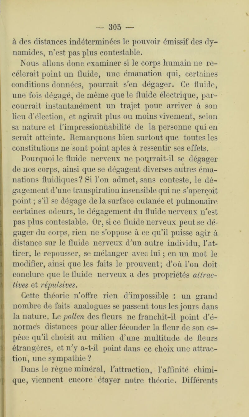 — 305 — à des distances indéterminées le pouvoir émissif des dy- namides, n’est pas plus contestable. Nous allons donc examiner si le corps humain ne re- cèlerait point un fluide, une émanation rpii, certaines conditions données, pourrait s’en dégager. Ce fluide, une fois dégagé, de même que le fluide électrique, par- courrait instantanément un trajet pour arriver à son lieu d’élection, et agirait plus ou moins vivement, selon sa nature et l’impressioniiabilité de la personne qui en serait atteinte. Remarquons bien surtout que toutes les constitutions ne sont point aptes à ressentir ses effets. Pourquoi le fluide nerveux ne poiirrait-il se dégager de nos corps, ainsi que se dégagent diverses autres éma- nations fluidiques? Si l’on admet, sans conteste, le dé- gagement d’une transpiration insensible qui ne s’aperçoit point ; s’il se dégage de la surface cutanée et pulmonaire certaines odeurs, le dégagement du fluide nerveux n’est pas plus contestable. Or, si ce fluide nerveux peut se dé- gager du corps, rieu ne s’oppose à ce qu’il puisse agir à distance sur le fluide nerveux d’un autre individu, l’at- tirer, le repousser, se mélanger avec lui ; eu un mot le modifier, ainsi que les faits le prouvent; d’où l’on doit conclure que le fluide nerveux a des propriétés attrac- tives et répulsives. Cette théorie n’offre rien d’impossible : un grand nombre de faits analogues se passent tous les jours dans la nature. Le pollen des fleurs ne francliit-il point d’é- uormés distances pour aller féconder la fleur de son es- pèce qu’il choisit au milieu d’une multitude de fleurs étrangères, et n’y a-t-il point dans ce choix une attrac- tion, une sympathie ? Dans le règne minéral, l’attraction, l’affinité chimi- que, viennent encore étayer notre théorie. Différents