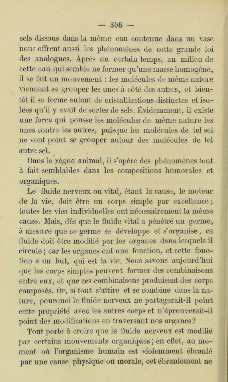 sels dissous dans la même eau contenue dans un vase nous offrent aussi les phénomènes de cette grande loi des analogues. Après un certain temps, au milieu de cette eau qui semlile ne former qu’une masse homogène, il se fait un mouvement : les molécules de même nature viennent se grouper les unes à coté des autres, et bien- tôt il se forme autant de cristallisations distinctes et iso- lées qu’il y avait de sortes de sels. Évidemment, il existe une force qui pousse les molécules de même nature les unes contre les autres, puisque les molécules de tel sel lie vont point se grouper autour des iholécules de tel autre sel. Dans le règne animal, il s’opère des phénomènes tout à fait semblables dans les compositions humorales et organiques. Le fluide nerveux ou vitale étant la cause, le moteur de la vie, doit être un corps simple par excellence ; toutes les vies individuelles ont nécessairement la même cause. Mais, dès que le fluide vital a pénétré un germe, à rnesu re que ce germe se développe et s’organise, ce fluide doit être modifié par les organes dans lesquels il circule ; car les organes ont une fonction, et cette fonc- tion a un but, qui est la vie. Nous savons aujourd’hui que les corps simples peuvent former des combinaisons entre eux, et que ces comliinaisons produisent des corps composés. Or, si tout s’attire et se combine dans la na- ture, pourquoi le fluide nerveux ne partagerait-il point cette propriété avec les autres corps et n’éprouverait-il point des modifications en traversant nos organes? Tout porte à croire que le fluide nerveux est modifié par certains mouvements organiques ; en effet, au mo- ment où l’organisme humain est violemment ébranlé par une cause physique ou morale, cet ébranlement ne