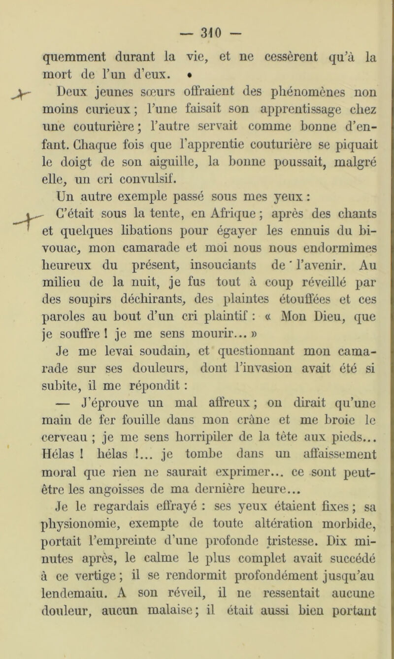 quemment durant la vie, et ne cessèrent qu’à la mort de l’un d’eux. • Deux jeunes sœurs offraient des phénomènes non moins curieux ; l’une faisait son apprentissage chez une couturière ; l’autre servait comme bonne d’en- fant. Chaque fois que l’apprentie couturière se piquait le doigt de son aiguille, la bonne poussait, malgré elle, un cri convulsif. Un autre exemple passé sous mes yeux : C’était sous la tente, en Afrique ; après des chants et quelques libations pour égayer les ennuis du bi- vouac, mon camarade et moi nous nous endormîmes heureux du présent, insouciants de ' l’avenir. Au milieu de la nuit, je fus tout à coup réveillé par des soupirs déchirants, des plaintes étouffées et ces paroles au bout d’un cri plaintif : « Mon Dieu, que je souffre I je me sens mourir...» Je me levai soudain, et questionnant mon cama- rade sur ses douleurs, dont l’invasion avait été si subite, il me répondit : — J’éprouve un mal affreux ; ou dirait qu’une main de fer fouille dans mon crâne et me broie le cerveau ; je me sens horripiler de la tète aux pieds... Hélas 1 hélas !... je tombe dans un affaissement moral que rien ne saurait exprimer... ce sont peut- être les angoisses de ma dernière heure... Je le regardais effrayé : ses yeux étaient fixes ; sa physionomie, exempte de toute altération morbide, portait l’empreinte d’une profonde tristesse. Dix mi- nutes après, le calme le plus complet avait succédé à ce vertige ; il se rendormit profondément jusqu’au lendemaiu. A son réveil, il ne ressentait aucune douleur, aucun malaise; il était aussi bien portant