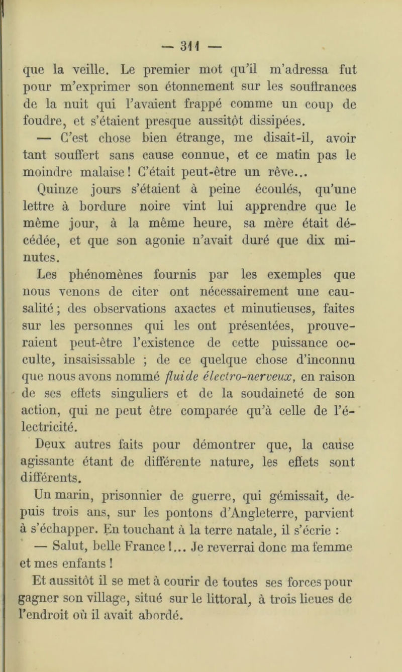que la veille. Le premier mot qu’il m’adressa fut pour m’exprimer son étonnement sur les souürances de la nuit qui l’avaient frappé comme un coup de foudre, et s’étaient presque aussitôt dissipées. — C’est chose bien étrange, me disait-il, avoir tant souffert sans cause connue, et ce matin pas le moindre malaise! C’était peut-être un rêve... Quinze jours s’étaient à peine écoulés, qu’une lettre à bordure noire vmt lui apprendre que le même jour, à la même heure, sa mère était dé- cédée, et que son agonie n’avait duré que dix mi- nutes. Les phénomènes fournis par les exemples que nous venons de citer ont nécessairement une cau- salité ; des observations axactes et minutieuses, faites sur les personnes qui les ont présentées, prouve- raient peut-être l’existence de cette puissance oc- culte, insaisissable ; de ce quelque chose d’inconnu que nous avons nommé fluide électro-nerveux, en raison de ses effets singuliers et de la soudaineté de son action, qui ne peut être comparée qu’à celle de l’é- lectricité. Deux autres faits pour démontrer que, la cause agissante étant de différente nature, les efiets sont différents. Un marin, prisonnier de guerre, qui gémissait, de- puis trois ans, sur les pontons d’Angleterre, parvient à s’échapper. En touchant à la terre natale, il s’écrie : — Salut, belle France !... Je reverrai donc ma femme et mes enfants ! Et aussitôt il se met à courir de toutes ses forces pour gagner son village, situé sur le littoral, à trois lieues de l’endroit où il avait abordé.