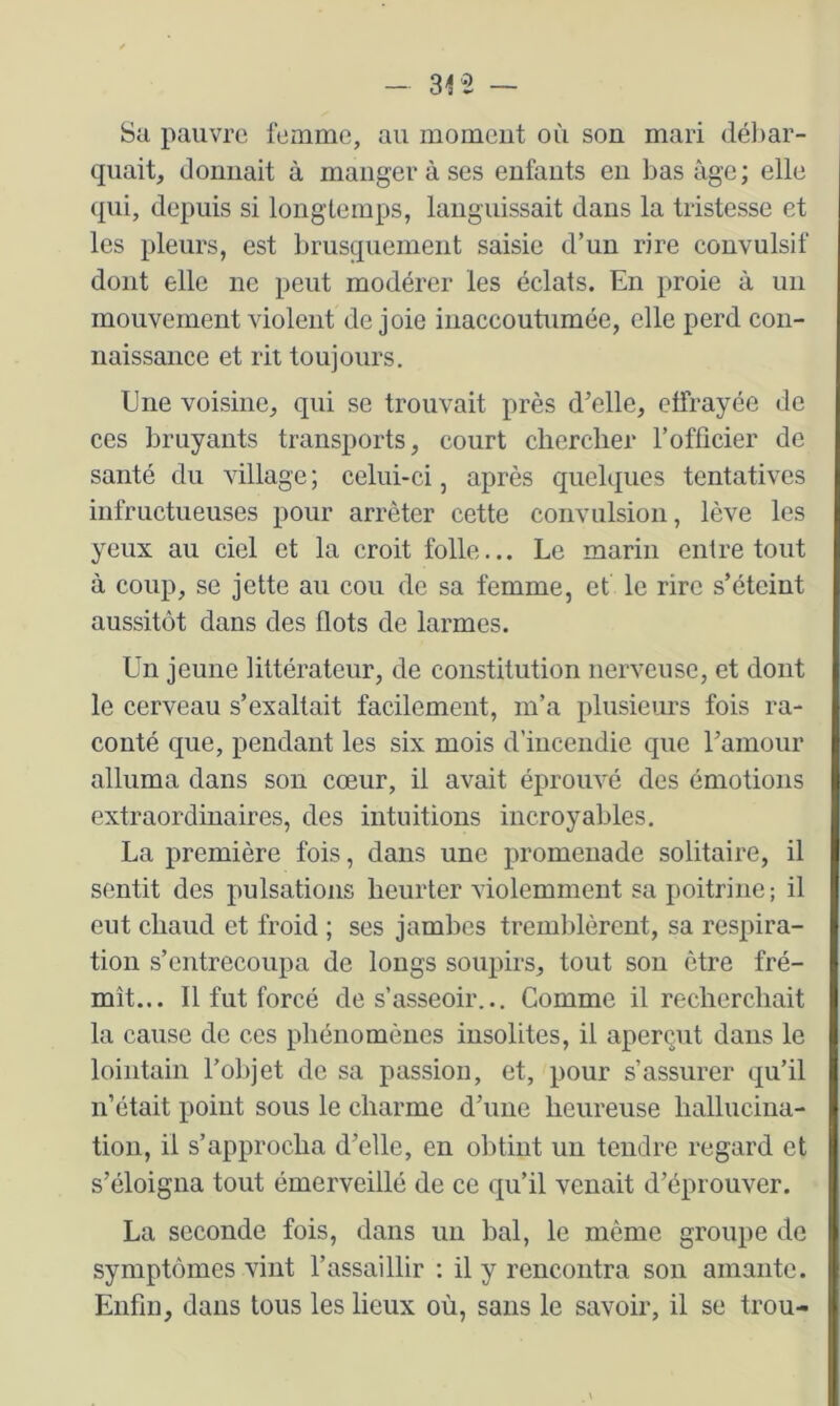 Sa pauvre femme, au moment où son mari débar- quait, donnait à manger à ses enfants en bas âge; elle qui, depuis si longtemps, languissait dans la tristesse et les pleurs, est brusquement saisie d’un rire convulsif dont elle ne peut modérer les éclats. En proie à un mouvement violent de joie inaccoutumée, elle perd con- naissance et rit toujours. Ene voisine, qui se trouvait près d’elle, effrayée de ces bruyants transports, court chercher l’officier de santé du village ; celui-ci, après quelques tentatives infructueuses pour arrêter cette convulsion, lève les yeux au ciel et la croit folle... Le marin entre tout à coup, se jette au cou de sa femme, et le rire s’éteint aussitôt dans des flots de larmes. Un jeune littérateur, de constitution nerveuse, et dont le cerveau s’exaltait facilement, m’a plusieurs fois ra- conté que, pendant les six mois d’incendie que ramour alluma dans son cœur, il avait éprouvé des émotions extraordinaires, des intuitions incroyables. La première fois, dans une promenade solitaire, il sentit des pulsations heurter violemment sa j)oitrine ; il eut chaud et froid ; ses jamhcs tremblèrent, sa respira- tion s’entrecoupa de longs soupirs, tout son être fré- mît... 11 fut forcé de s’asseoir... Gomme il recherchait la cause de ces phénomènes insolites, il aperçut dans le lointain l’objet de sa passion, et, pour s’assurer qu’il n’était point sous le charme d’une heureuse hallucina- tion, il s’approcha d’elle, en obtint un tendre regard et s’éloigna tout émerveillé de ce qu’il venait d’éprouver. La seconde fois, dans un bal, le même groupe do symptômes vint l’assaillir ; il y rencontra son amante. Enfin, dans tous les lieux où, sans le savoir, il se trou-