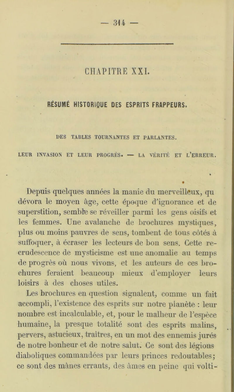 CHAPITRE XXI. RÉSUMÉ HISTORIQUE DES ESPRITS FRAPPEURS. DES TABLES TOURNANTES ET PARLANTES. LEUR INVASION ET LEUR PROGRÈS. — LA VÉRITÉ ET L’eRREUR. Depuis quelques années la manie du merveilleux, qu dévora le moyen âge, cette époque d’ignorance et de superstition, semblre se réveiller parmi les gens oisifs et les femmes. Une avalanche de brochures mystiques, plus ou moins pauvres de sens, tombent de tous côtés à sulFoquer, à écraser les lecteurs de bon sens. Cette re- crudescence de mysticisme est une anomalie au temps de progrès où nous vivons, et les auteurs de ces liro- cliures feraient beaucoup mieux d’employer leurs loisirs à des choses utiles. Les brochures en question signalent, comme un fait accompli, l’existence des esprits sur notre planète : leur nombre est incalculable, et, pour le malheur de l’espèce humaine, la presque totalité sont des esprits malins, pervers, astucieux, traîtres, en un mot des ennemis jurés de notre bonheur et de notre salut. Ce sont des légions diaboliques commandées par leurs princes redoutables; ce sont des mânes errants, des âmes en peine qui volti-