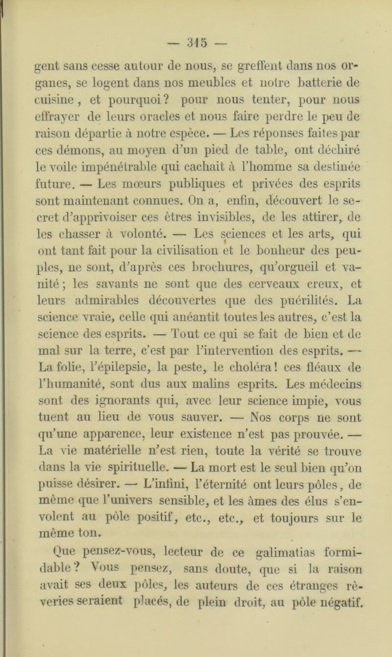 gent sans cesse autour de nous, se greffent dans nos or- ganes, SC logent dans nos meubles et notre batterie de cuisine , et pourquoi ? pour nous tenter, pour nous eüraycr de leurs oracles et nous faire perdre le peu de raison départie à notre espèce. — Los réponses faites par ces démons, au moyen d’un pied de table, ont déchiré le voile impénétrable qui cachait à l’homme sa destinée future, — Les mœurs publiques et privées des esprits sont maintenant connues. On a, enfin, découvert le se- cret d’apprivoiser ces êtres invisibles, de les attirer, de les chasser à volonté. — Les sciences et les arts, qui ont tant fait pour la civilisation et le bonheur des peu- ples, ne sont, d’après ces brochures, qu’orgueil et va- nité ; les savants ne sont que des cerveaux creux, et leurs admirables découvertes que des puérilités. La science vraie, celle qui anéantit toutes les autres, c’est la science des esprits. — Tout ce qui se fait de bien et de mal sur la terre, c’est par l’intervention des esprits. — La folie, Tépilepsie, la peste, le choléra! ces fléaux de l’humanité, sont dus aux mahns esprits. Les médecins sont des ignorants qui, avec leur science impie, vous tuent au lieu de vous sauver. — Nos corps ne sont qu’une apparence, leur existence n’est pas prouvée. — La vie matérielle n’est rien, toute la vérité se trouve dans la vie spirituelle. — La mort est le seul bien qu’on puisse désirer. — L’infini, l’éternité ont leurs pôles, de même que l’univers sensible, et les âmes des élus s’en- volent au pôle positif, etc., etc., et toujours sur le même ton. Que pensez-vous, lecteur de ce galimatias formi- dable? Vous pensez, sans doute, que si la raison avait ses deux pôles, les auteurs de ces étranges rê- veries seraient placés, de plein droit, au pôle négatif.