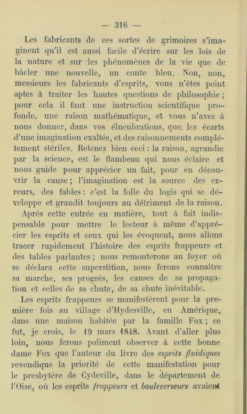 Les fabricants de ces sortes de grimoires s'ima- ginent qu’il est aussi facile d’écrire sur les lois de la nature et sur des phénomènes de la vie que de bâcler une nouvelle, un conte bleu. Non, non, messieurs les fabricants d’esprits, vous n’êtes point aptes à traiter les hautes questions de philosophie ; pour cela il faut une instruction scientifique pro- fonde, une raison mathématique, et vous n’avez à nous donner, dans vos élucubrations, que les écarts d’une imagination exaltée, et des raisonnements complè- tement stériles. Retenez bien ceci : la raison, agrandie par la science, est le flambeau qui nous éclaire et nous guide pour apprécier un fait, pour en décou- vrir la cause ; l’imagiiiation est la source des er- reurs, des fables : c’est la folle du logis qui se dé- veloppe et grandit toujours au détriment de la raison. Après cette entrée en matière, tout à fait indis- pensable pour mettre le lecteur à même d’appré- cier les esprits et ceux qui les évoquent, nous allons tracer rapidement l’histoire des esprits frappeurs et des tables parlantes ; nous remonterons au foyer où se déclara cette superstition, nous ferons connaître sa marche, ses progrès, les causes de sa propaga- tion et celles de sa chute, de sa chute inévitable. Les esprits frappeurs se manifestèrent pour la pre- mière fois au village d’Hydesville, en Amérique, dans une maison habitée par la famille Fox; ce fut, je crois, le 19 mars 1848. Avant d’aller plus loin, nous forons poliment observer à cette bonne dame Fox que l’auteur du livre des esprits fluidiques revendique la priorité de cette manifestation pour le presbytère de Cydeville, dans le département de l’(hse, où les esprits frappeurs et houleverseurs avaient