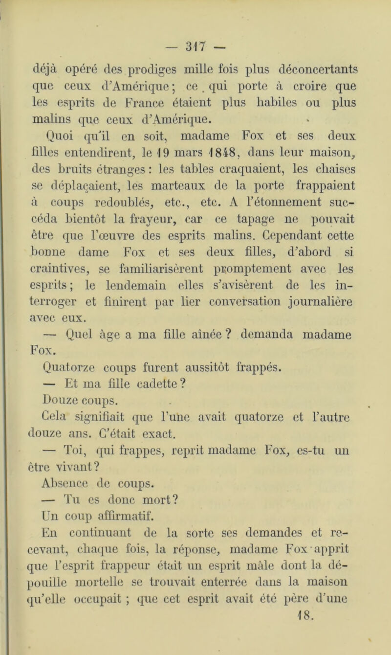 déjà opéré des prodiges mille fois plus déconcertants que ceux d’Amérique ; ce. qui porto à croire que les esprits de France étaient plus habiles ou plus malins que ceux d’Amérique. Quoi qu'il en soit, madame Fox et ses deux filles entendirent, le 19 mars 1848, dans leur maison, des bruits étranges : les tables craquaient, les chaises SC déplaçaient, les marteaux de la porte frappaient à coups redoublés, etc., etc. A rétonnement suc- céda bientôt la frayeur, car ce tapage ne pouvait être que l’œuvre des esprits malins. Cependant cette bonne dame Fox et ses deux filles, d’abord si craintives, se familiarisèrent promptement avec les esprits ; le lendemain elles s’avisèrent de les in- terroger et finirent par lier conversation journalière avec eux. — Quel âge a ma fille aînée ? demanda madame Fox. Quatorze coups furent aussitôt frappés. — Et ma fille cadette ? Douze coups. Gela signifiait que rime avait quatorze et l’autre douze ans. C’était exact. — Toi, qui frappes, reprit madame Fox, es-tu un être vivant? Absence de coups. — Tu es donc mort? Un coup affirmatif. En continuant de la sorte scs demandes et re- cevant, chaque fois, la réponse, madame Fox a])prit que l’esprit frappeur était un esprit mâle dont la dé- pouille mortelle se trouvait enterrée dans la maison qu’elle occupait ; que cet esprit avait été père d’une 18.