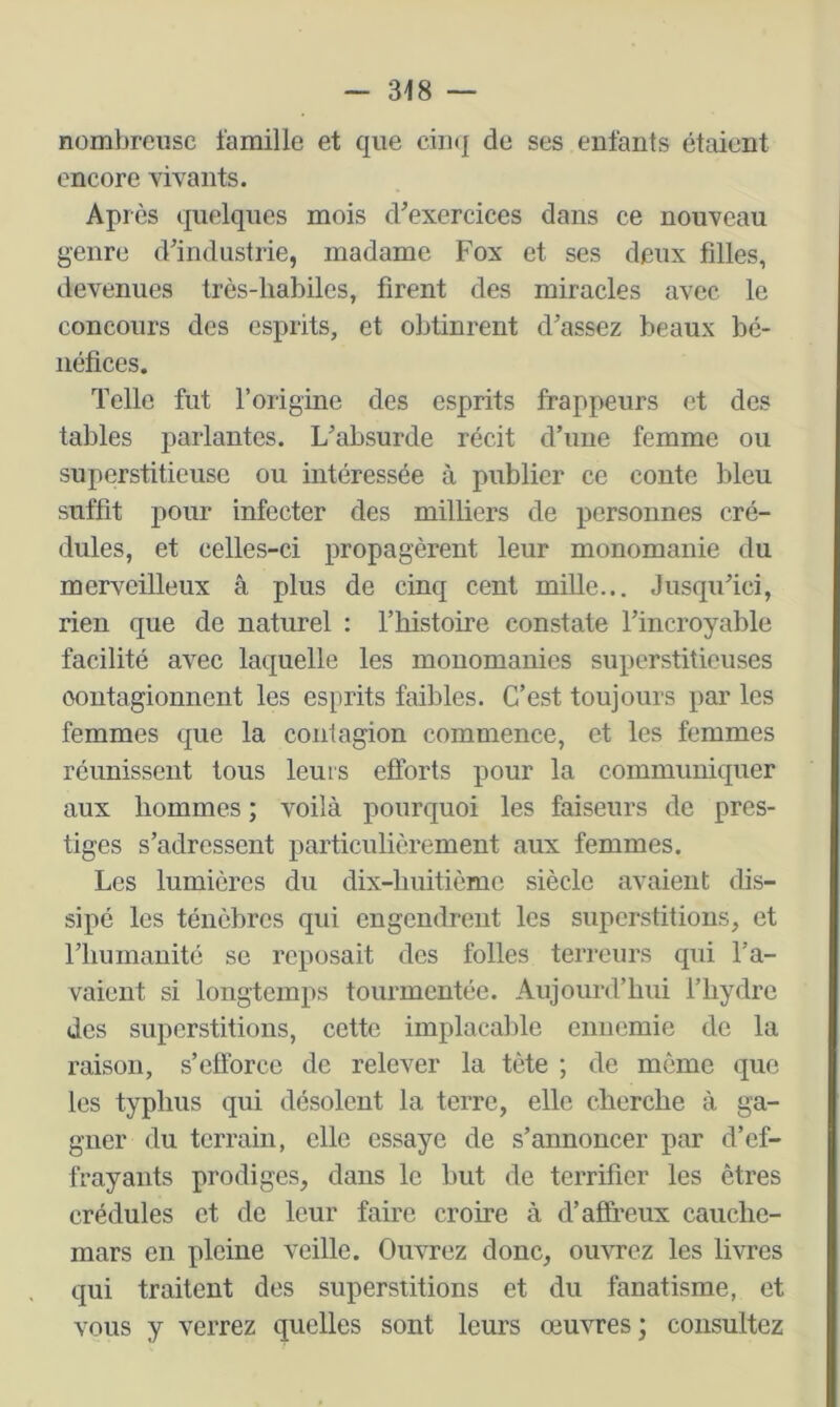 nombreuse l'amille et que de ses enfants étaient encore vivants. Après quelques mois d^exercices dans ce nouveau genre d’industrie, madame Fox et ses deux filles, devenues très-habiles, firent des miracles avec le concours des esprits, et obtinrent d’assez beaux bé- néfices. Telle fut l’origine des esprits frappeurs et des tables parlantes. L’absurde récit d’une femme ou superstitieuse ou intéressée à publier ce conte bleu suffit pour infecter des milliers de personnes cré- dules, et celles-ci propagèrent leur monomanie du merveilleux â plus de cinq cent mille... Jusqu’ici, rien que de naturel : l’histoire constate l’incroyable facilité avec laquelle les mouomanies superstitieuses contagionnent les esprits faibles. C’est toujours par les femmes que la contagion commence, et les femmes réunissent tous leurs efforts pour la communiquer aux hommes ; voilà pourquoi les faiseurs de pres- tiges s’adressent particulièrement aux femmes. Les lumières du dix-huitième siècle avaient dis- sipé les ténèbres qui engendrent les superstitions, et riiumanité se reposait des folles terreurs qui l’a- vaient si longtemps tourmentée. Aujourd’hui fliydre des superstitions, cette implacable ennemie de la raison, s’efforce de relever la tète ; de môme que les typhus qui désolent la terre, elle cherche à ga- gner du terrain, elle essaye de s’annoncer par d’ef- frayants prodiges, dans le but de terrifier les êtres crédules et de leur faire croire à d’affreux cauche- mars en pleine veille. Ouvrez donc, ouvrez les livres qui traitent des superstitions et du fanatisme, et vous y verrez quelles sont leurs œuvres; consultez