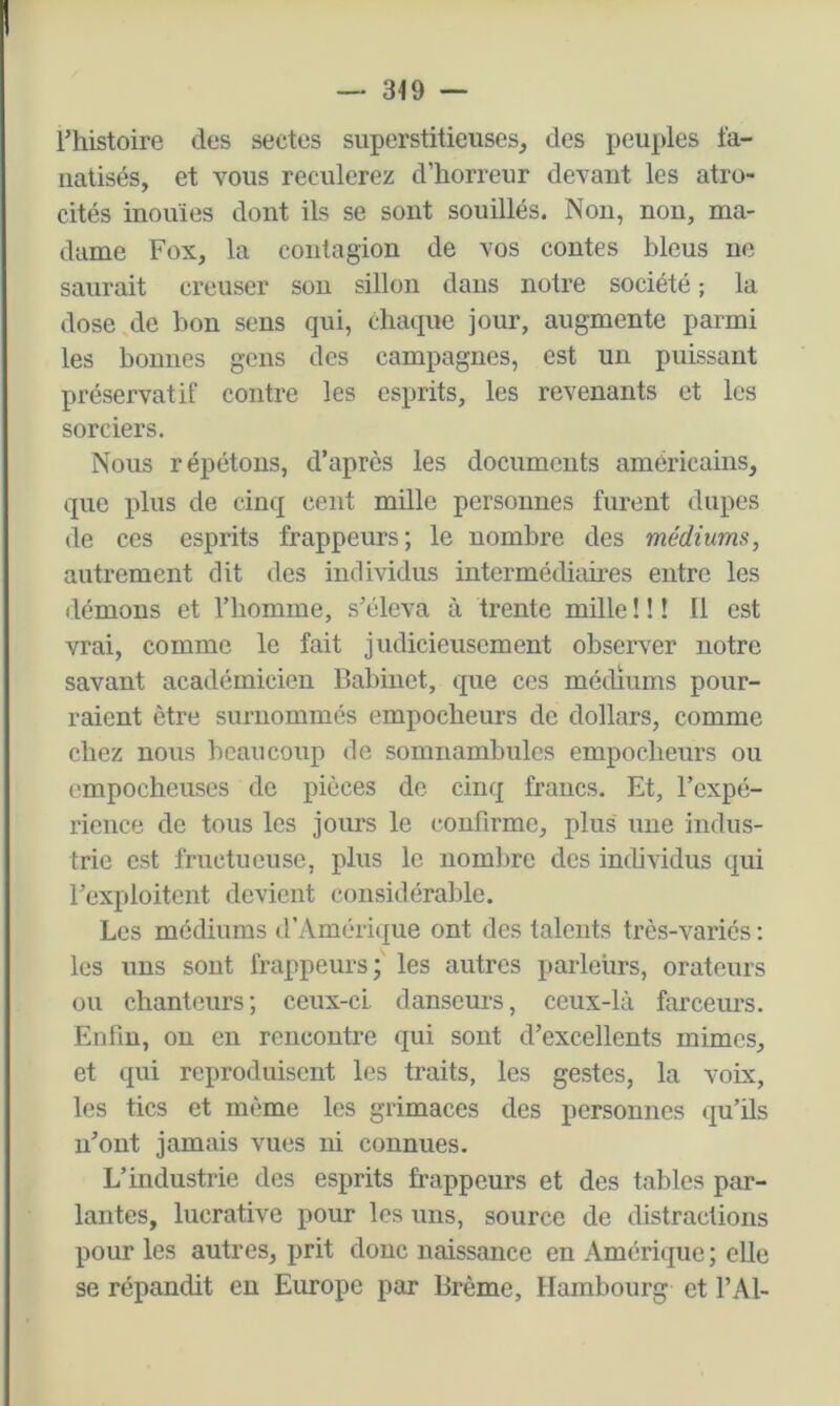 — 349 — rhistoire des sectes superstitieuses^ des peuples fa- natisés, et vous reculerez d’horreur devant les atro- cités inouïes dont ils se sont souillés. Non, non, ma- dame Fox, la contagion de vos contes bleus ne saurait creuser sou sillon dans notre société ; la dose de bon sens qui, chaque jour, augmente parmi les bonnes gens des campagnes, est un puissant préservatif contre les esprits, les revenants et les sorciers. Nous répétons, d’après les documents américains, que plus de cinq cent mille personnes furent dupes de ces esprits frappeurs; le nombre des médiums, autrement dit des individus intermédiaires entre les démons et l’homme, s’éleva à trente mille ! ! ! Il est vrai, comme le fait judicieusement observer notre savant académicien Babinet, que ces médiums pour- raient être surnommés empoebeurs de dollars, comme chez nous beaucoup de somnambules empoebeurs ou empocheuses de pièces de cinq francs. Et, l’expé- rience de tous les jours le confirme, plus une indus- trie est fructueuse, plus le nombre des individus qui l’exploitent devient considérable. Les médiums d’Amérique ont des talents très-variés : les uns sont frappeurs; les autres parleurs, orateurs ou chanteurs; ceux-ci danseurs, ceux-là farceurs. Enfin, on en rencontre qui sont d’excellents mimes, et qui reproduisent les traits, les gestes, la voix, les tics et même les grimaces des personnes qu’ils n’ont jamais vues ni connues. L’industrie des esprits frappeurs et des tables par- lantes, lucrative pour les uns, source de distractions pour les autres, prit donc naissance en Amérique ; elle se répandit eu Europe par Brème, Hambourg et l’Al-
