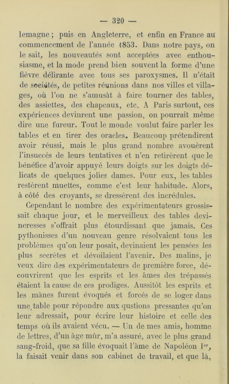 lemafçnc ; puis en Angleterre, et enfin en France au commencement de l’année 4833. Dans notre pays^ on le sait, les nouveautés sont acceptées avec enthou- siasme, et la mode prend bien souvent la forme d’une fièvre délirante avec tous ses paroxysmes. Il n’était de sociétés, de petites réunions dans nos villes et villa- ges, où l’on ne s’amusât à faire tourner des tables, des assiettes, des chapeaux, etc. A Paris surtout, ces expériences devinrent une passion, on pourrait même dire une fureur. Tout le monde voulut faire parler les tables et en tirer des oracles. Beaucoup prétendirent avoir réussi, mais le plus grand nombre avouèrent l’insuccès de leurs tentatives et n’en retirèrent que le bénéfice d’avoir appuyé leurs doigts sur les doigts dé- licats de quelques jolies dames. Pour eux, les tables restèrent muettes, comme c’est leur habitude. Alors, à côté des croyants, se dressèrent des incrédules. Cependant le nombre des expérimentateurs grossis- sait chaque jour, et le merveilleux des tables devi- neresses s’offrait plus étourdissant que jamais. Ces pythonisses d’un nouveau genre résolvaient tous les problèmes qu’on leur posait, deyinaient les pensées les plus secrètes et dévoilaient l’avenir. Des malins, je veux dire des expérimentateurs de première force, dé- couvrirent que les esprits et les âmes des trépassés étaient la cause de ces prodiges. Aussitôt les esprits et les mânes furent évoqués et forcés de se loger dans une^ table pour répondre aux qiistions pressantes qu’on leur adressait, pour écrire leur histoire et celle des temps où ils avaient vécu. — Un de mes amis, homme de lettres, d’un âge mûr, m’a assuré, avec le plus grand sang-froid, que sa fdle évoquait Pâme de Napoléon 1, la faisait venir dans son cabinet de travail, et que là.