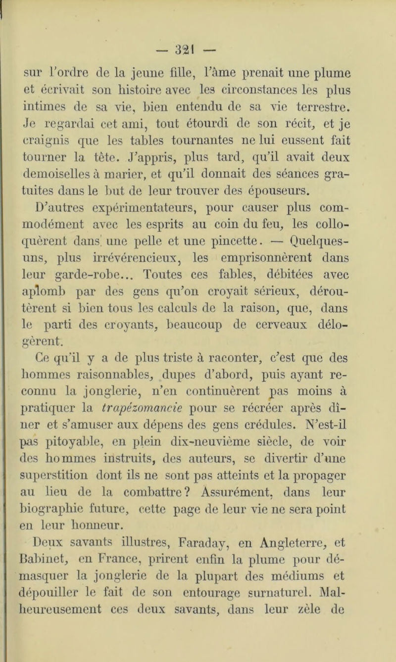 sur l'ordre de la jeune fdle, Famé prenait une plume et écrivait sou histoire avec les circonstances les plus intimes de sa vie, bien enteiidu de sa vie terrestre. Je regardai cet ami, tout étourdi de son récita et je craignis que les tables tournantes ne lui eussent fait tourner la tête. J'appris, plus tard, qu’il avait deux demoiselles à marier, et qu’il donnait des séances gra- tuites dans le but de leur trouver des épouseurs. D’autres expérimentateurs, pour causer plus com- modément avec les esprits au coin du feu, les collo- quèrent dans! une pelle et une piiicette. — Quelques- uns, plus irrévérencieux, les emprisonnèrent dans leur garde-robe... Toutes ces fables, débitées avec aplomb par des gens qu'on croyait sérieux, dérou- tèrent si bien tous les calculs de la raison, que, dans le parti des croyants, beaucoup de cerveaux délo- gèrent. Ce qu’il y a de plus triste à raconter, c'est que des hommes raisonnables, dupes d’abord, puis ayant re- connu la jonglerie, n’en continuèrent pas moins à pratiquer la trapézomancie pour se récréer après dî- ner et s’amuser aux dépens des gens crédules. N'est-il pas pitoyalde, en plein dix-neuvième siècle, de voir des hommes instruits, des auteurs, se divertir d’une superstition dont ils ne sont pas atteints et la propager au lieu de la combattre ? Assurément, dans leur Inograpbie future, cette page de leur vie ne sera point en leur bonncur. Deux savants illustres, Faraday, en Angleterre, et Daltinet, en France, prirent enfin la plume pour dé- masquer la jonglerie de la plupart des médiums et dépouiller le fait de son entourage surnaturel. Mal- beureusement ces deux savants, dans leur zèle de