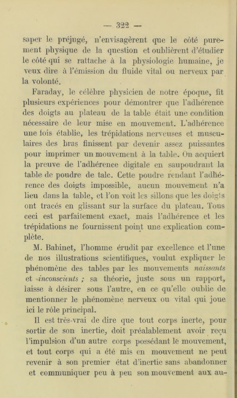 — 32“2 — sa}H!r le prcgiigé, n’envisagèrent que le côté pure- ment physique de la question et oublièrent d’étudier le côté (|ui se rattache à la physiologie humaine, je veux dire à l’émission du fluide vital ou nerveux par la volonté. Faraday, le célèbre j)hysicien de notre épocpie, fit plusieurs expériences pour démontrer que l’adhérence des doigts au plateau de la table était une condition nécessaire de leur mise en mouvement. L’adhérence une lois établie, les trépidations nerveuses et muscu- laires des bras finissent par devenir assez puissantes pour imprimer un mouvement à la table. (Jn acquiert la preuve de l’adhérence digitale en saupoudrant la table de poudre de talc. Cette poudre rendant l’adhé- rence des doigts impossible, aucun mouvement n’a lieu dans la table, et l’on voit les sillons que les doig's ont tracés en glissant sur la surface du plateau. Tous ceci est parfaitement exact, mais l’adhérence et les trépidations ne fournissent point une explication com- plète. M. Babinet, l’homme érudit par excellence et l’une de nos illustrations scientifiques, voulut expliquer le phénomène des tables par les mouvements naissants et inconscients ; sa théorie, juste sous un rapport, laisse à désirer sous l’autre, en ce qu’elle oublie de mentionner le phénomène nerveux ou vital qui joue ici le rôle principal. Tl est très-vrai de dire que tout corps inerte, pour sortir de son inertie, doit préalablement avoir reçu l’impulsion d’un autre corps possédant le mouvement, et tout corps qui a été mis en mouvement ne peut revenir à son premier état d’inertie sans abimdonner et communiquer peu à peu son mouvement aux au-