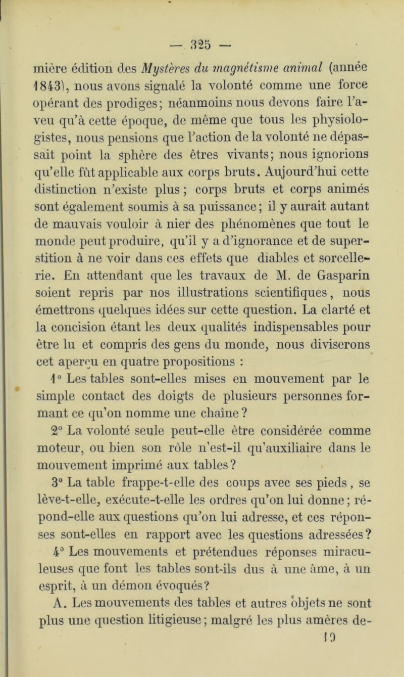 rnière édition des Mystères du magnétisme animal (année 1843), nous avons signalé la volonté comme une force opérant des prodiges; néanmoins nous devons faire l’a- veu qu’à cette époque, de même que tous les physiolo- gistes, nous pensions que l’action de la volonté ne dépas- sait point la sphère des êtres vivants; nous ignorions qu’elle fût applicable aux corps bruts. Aujourd’hui cette distinction n’existe plus ; corps bruts et corps animés sont également soumis à sa puissance ; il y aurait autant de mauvais vouloir à nier des phénomènes que tout le monde peut produire, qu’il y a d’ignorance et de super- stition à ne voir dans ces effets que diables et sorcelle- rie. En attendant que les travaux de M. de Gasparin soient repris par nos illustrations scientifiques, nous émettrons ipelques idées sur cette question. La clarté et la concision étant les deux qualités indispensables pour être lu et compris des gens du monde, nous diviserons cet aperçu en quatre propositions : \ ° Les tal)les sont-elles mises en mouvement par le simple contact des doigts de plusieurs personnes for- mant ce qu’on nomme une chaîne ? 2° La volonté seule peut-elle être considérée comme moteur, ou bien son rôle n’est-il qu’auxiliaire dans le mouvement imprimé aux tables ? 3® La table frappe-t-elle des coups avec ses pieds , se lève-t-elle, exécute-t-elle les ordres qu’on lui donne ; ré- pond-elle aux questions qu’on lui adresse, et ces répon- ses sont-elles en rapport avec les questions adressées ? 4® Les mouvements et prétendues réponses miracu- leuses que font les tables sont-ils dus à une âme, à un esprit, à un démon évoqués? A. Les mouvements des tables et autres objets ne sont plus une question litigieuse; malgré les plus amères de- 10