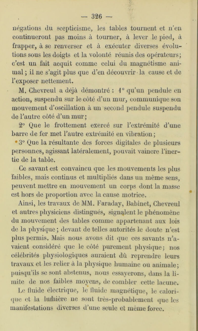 négations ilu scepticisme, les tables tournent et n’en continueront pas moins à tourner, à lever le pied, à frapper, à se renverser et à exécuter diverses évolu- tions sous les doigts et la volonté réunis des opérateurs; c’est un fait acquit comme celui du magnétisme ani- mal ; il ne s’agit plus que d’en découvrir • la cause et de l’exposer nettement. M. Glievreul a déjà démontré : 1° qu’un pendule eu action, suspendu sur le côté d’un mur, commuiiiquc son mouvement d’oscillation à mi second pendule suspendu de l’autre côté d’un mur ; 2° Que le frottement exercé sur l’extrémité d’une barre de fer met l’autre extrémité en vibration ; • 3° Que la résultante des forces digitales de plusieurs personnes, agissant latéralement, pouvait vaincre l’iner- tie de la table. Ce savant est convaincu que les mouvements les plus faibles, mais continus et multipliés dans un même sens, peuvent mettre en mouvement un corps dont la masse est hors de proportion avec la cause motrice. Ainsi, les travaux de MM. Faraday, Babinet, Chevreul et autres physiciens distingués, signalent le phénomène du mouvement des tables comme appartenant aux lois de la physique ; devant de telles autorités le doute n’est plus permis. Mais nous avons dit que ces savants n’a- vaient considéré que le côté purement physique; nos célélnités physiologiques auraient dû reprendre leurs travaux et les relier à la physique humaine ou animale ; puisqu’ils se sont abstenus, nous essayerons, dans la li- mite de nos faibles moyens, de combler cette lacune. l.e fluide électrique, le Iluide magnétique, le calori- ([ue et la luihière ne sont très-probablement que les manifestations diverses d’une seule et même force.