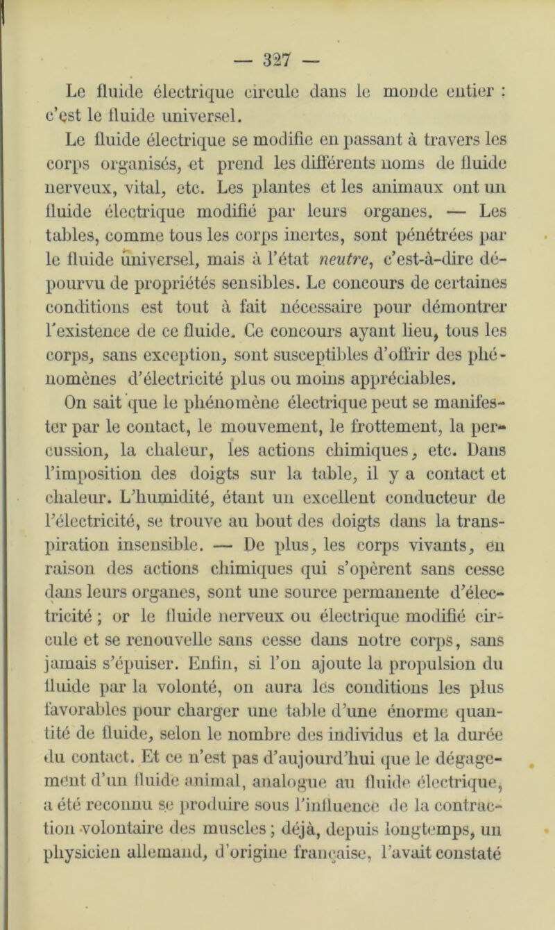 Le üiiide électrique circule dans le monde entier : c’est le tluide universel. Le fluide électri(|ue se modifie en passant à travers les corps organisés, et prend les différents noms de fluide nerveux, vital, etc. Les plantes et les animaux ont un fluide électrique modifié par leurs organes. — Les tables, comme tous les corps inertes, sont pénétrées par le fluide universel, mais à l’état neutra^ c’est-à-dire dé- pourvu de propriétés sensibles. Le concours de certaines conditions est tout à fait nécessaire pour démontrer l'existence de ce fluide. Ce concours ayant lien, tous les corps, sans exception, sont susceptibles d’offrir des phé- nomènes d’électricité plus ou moins appréciables. On sait que le phénomène électrique peut se manifes- ter par le contact, le mouvement, le frottement, la per- cussion, la chaleur, les actions chimiques, etc. Dans l’imposition des doigts sur la table, il y a contact et chaleur. L’humidité, étant un excellent conducteur de l’électricité, se trouve au bout des doigts dans la trans- piration insensible. — De plus, les corps vivants, en raison des actions chimiques qui s’opèrent sans cesse dans leurs organes, sont une source permanente d’élec- tricité ; or le fluide nerveux ou électrique modifié ch- cule et se renouvelle sans cesse dans notre corps, sans jamais s’épuiser. Enfin, si l’on ajoute la propulsion du fluide par la volonté, on aura lés conditions les plus favorables pour charg(;r une table d’une énorme quan- tité de fluide, selon le nombre des individus et la durée du contact. Et ce n’est pas d’aujourd’hui cpie le dégage- , meut d’un fluide animal, analogue au iluide électrique, a été reconnu se produire sous l’influence de la contrac- tion-volontaire des muscles ; déjà, depuis longtemps, un physicien allemand, d’origine française, l’avait constaté