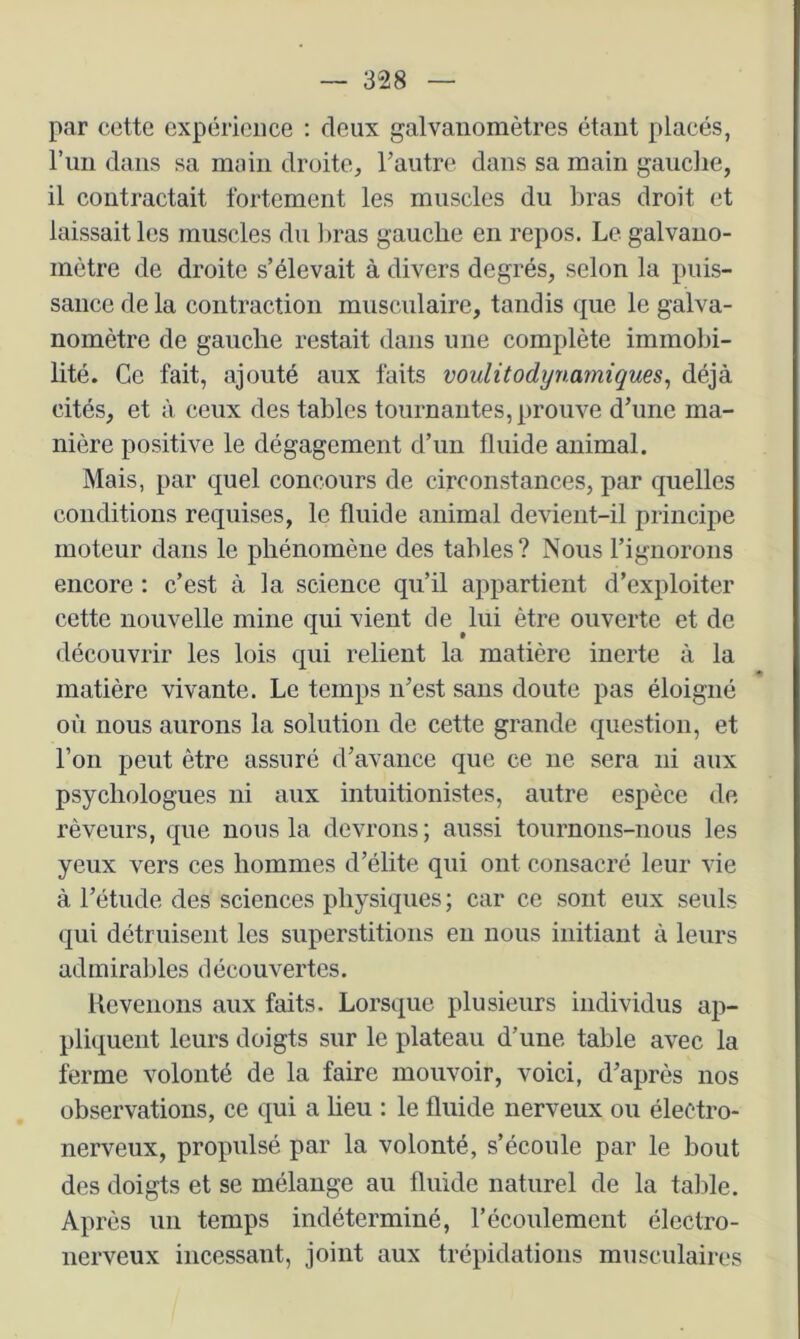 par cette expérience : deux galvanomètres étant placés, l’im dans sa main droite, rautre dans sa main gauche, il contractait fortement les muscles du bras droit et laissait les muscles du liras gauche en repos. Le galvano- mètre de droite s’élevait à divers degrés, selon la puis- sance de la contraction musculaire, tandis que le galva- nomètre de gauche restait dans une complète immobi- lité. Ce fait, ajouté aux faits voulitodynarniques^ déjà cités, et à ceux des tables tournantes, prouve d’une ma- nière positive le dégagement d’un fluide animal. Mais, par quel concours de circonstances, par quelles conditions requises, le fluide animal devient-il principe moteur dans le phénomène des tables? Nous l’ignorons encore : c’est à la science qu’il appartient d’exploiter cette nouvelle mine qui vient de ^lui être ouverte et de découvrir les lois qui relient la matière inerte à la « matière vivante. Le temps n’est sans doute pas éloigné où nous aurons la solution de cette grande question, et l’on peut être assuré d’avance que ce ne sera ni aux psychologues ni aux intuitionistes, autre espèce de rêveurs, que nous la devrons; aussi tournons-nous les yeux vers ces hommes d’élite qui ont consacré leur vie à l’étude des sciences physiques ; car ce sont eux seuls qui détruisent les superstitions eu nous initiant à leurs admirables découvertes. Revenons aux faits. Lorsciue plusieurs individus ap- pliquent leurs doigts sur le plateau d’une table avec la ferme volonté de la faire mouvoir, voici, d’après nos observations, ce qui a lieu : le fluide nerveux ou électro- nerveux, propulsé par la volonté, s’écoule par le bout des doigts et se mélange au fluide naturel de la talîle. Après un temps indéterminé, l’écoulement électro- nerveux incessant, joint aux trépidations musculaires