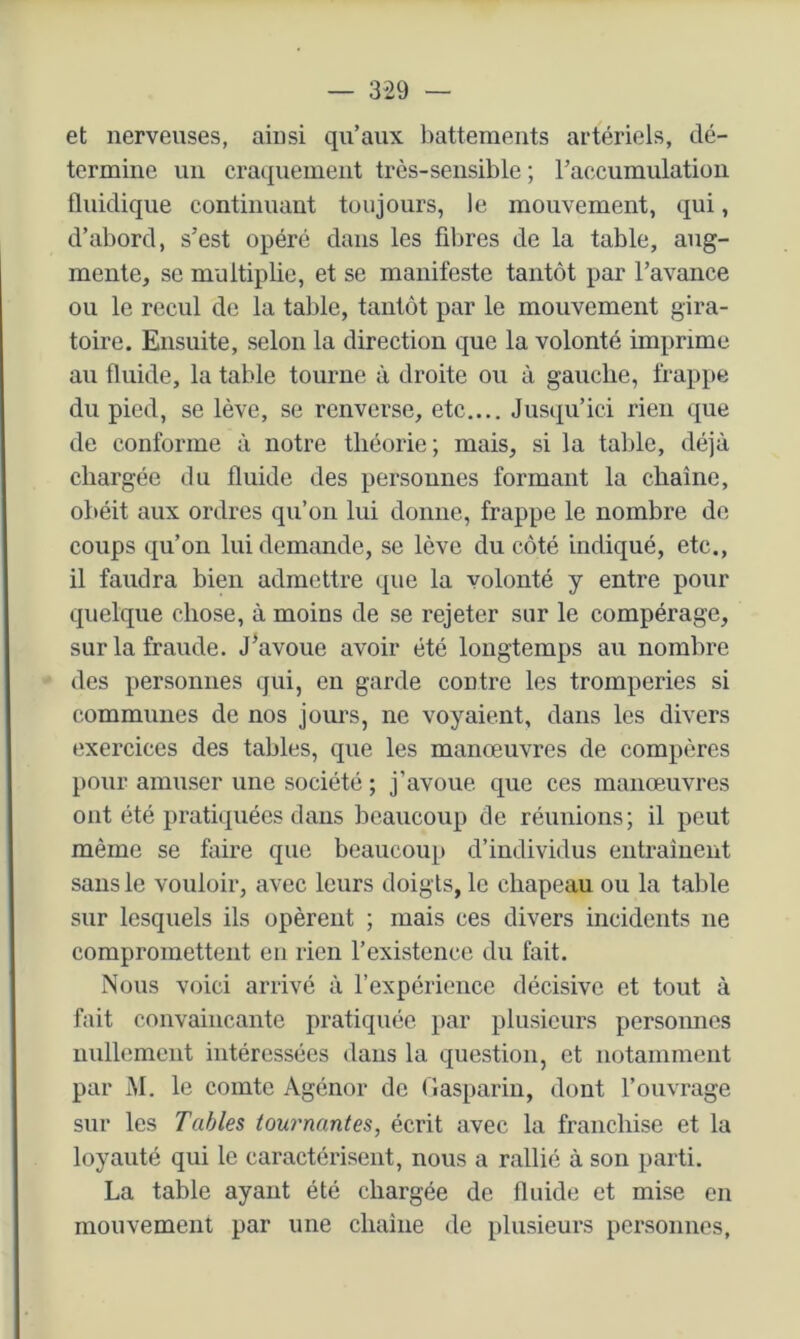 et nerveuses, ainsi qu’aux battements artériels, dé- termine un cra(|uenient très-sensible; l’accumulation fluidique continuant toujours, le mouvement, qui, d’abord, s’est opéré dans les fibres de la table, aug- mente, se multiplie, et se manifeste tantôt par l’avance ou le recul de la table, tantôt par le mouvement gira- toire. Ensuite, selon la direction que la volonté imprime au fluide, la table tourne à droite ou à gauche, frappe du pied, se lève, se renverse, etc.... Jusqu’ici rien que de conforme à notre théorie; mais, si la table, déjà chargée du fluide des personnes formant la chaîne, obéit aux ordres qu’on lui donne, frappe le nombre de coups qu’on lui demande, se lève du côté indiqué, etc., il faudra bien admettre que la volonté y entre pour quelque chose, à moins de se rejeter sur le compérage, sur la fraude. J^avoue avoir été longtemps au nombre des personnes qui, en garde contre les tromperies si communes de nos jom’s, ne voyaient, dans les divers exercices des tables, que les manœuvres de compères pour amuser une société ; j’avoue que ces manœuvres ont été pratiquées dans beaucoup de réunions; il peut même se faire que beaucoup d’individus entraînent sans le vouloir, avec leurs doigts, le chapeau ou la table sur lesquels ils opèrent ; mais ces divers incidents ne compromettent en rien l’existence du fait. Nous voici arrivé à l’expérience décisive et tout à fait convaincante pratiquée par plusieurs personnes nullement intéressées dans la question, et notamment par M. le comte Agénor de (lasparin, dont l’ouvrage sur les Tables tournantes, écrit avec la franchise et la loyauté qui le caractérisent, nous a rallié à son parti. La table ayant été chargée de fluide et mise en mouvement par une chaîne de plusieurs personnes,