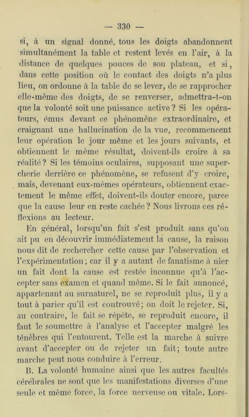si, à im signal donné, tous les doigts abandonnent simultanément la table et restent levés en l’air, à la distance do quelques pouces do son plateau, et si, dans cotte position où le contact des doigts n’a plus lieu, on ordonne à la table de se lever, de se rapprocher ellc-môme dos doigts, de se renverser, admettra-t-on que la volonté soit une puissance active ? Si les opéra- teurs, émus devant ce phénomène extraordinaire, et craignant une hallucination de la vue, recommencent leur opération le jour même et les jours suivants, et obtiennent le même résultat, doivent-ils croire à sa réalité ? Si les témoins oculaires, supposant une super- cherie derrière ce phénomène, se refusent d’y croire, mais, devenant eux-mêmes opérateurs, obtiennent exac- tement le même effet, doivent-ils douter encore, parce que la cause leur en reste cachée ? Nous livrons ces ré- flexions au lecteur. hn général, lorsqu’un fait s’est produit sans qu’on ait pu on découvrir immédiatement la cause, la raison nous dit de rechercher cette cause par l’observation et rexpérimentation ; car il y a autant de fanatisme à nier un fait dont la cause est restée inconnue qu’à l’ac- cepter sans eiamon et quand même. Si le fait annoncé, appartenant au surnaturel, ne se reproduit plus, il y a tout à parier qu’il est coiitrouvé; on doit le rejeter. Si, au contraire, le fait se répète, se reproduit encore, il faut le soumettre à l’analyse et l’accepter malgré les ténèbres qui l’entourent. Telle est la marche à suivre avant d’accepter ou de rejeter un fait; toute autre marche peut nous conduire à rerreur. 15. La volonté humaine ainsi que les autres facultés céndu’ales ne sont que les manifestations diverses d’une seule et même force, la force nerveuse ou vitale. Lors-