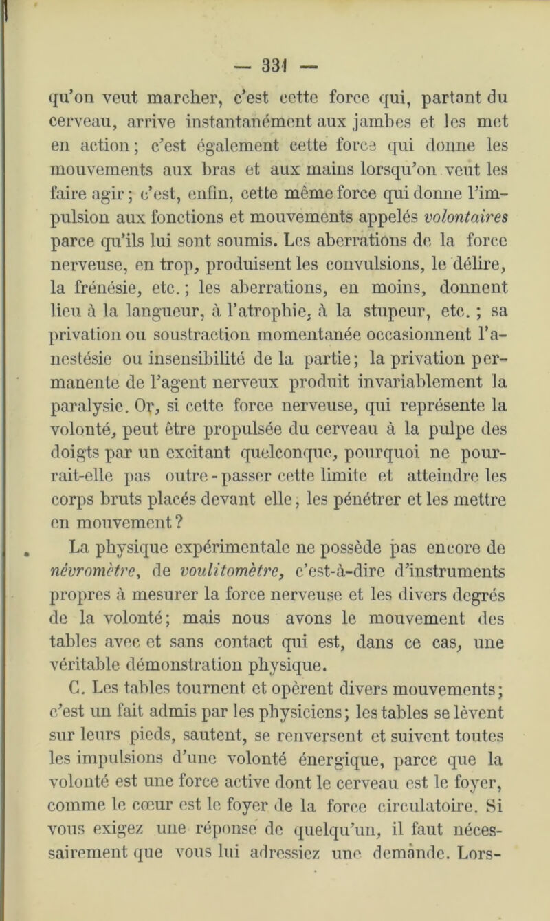 qu’on veut marcher, c’est cette force qui, partant du cerveau, arrive instantanément aux jambes et les met en action ; c’est également cette force qui donne les mouvements aux bras et aux mains lorsqu’on veut les faire agir ; c’est, enfin, cette même force qui donne l’im- pulsion aux fonctions et mouvements appelés volontaires parce qu’ils lui sont soumis. Les aberrations de la force nerveuse, en trop, produisent les convulsions, le délire, la frénésie, etc. ; les aberrations, en moins, donnent lieu à la langueur, à l’atrophie, à la stupeur, etc. ; sa privation ou soustraction momentanée occasionnent l’a- nestésie ou insensibilité delà partie; la privation per- manente de l’agent nerveux produit invariablement la paralysie. Or, si cette force nerveuse, qui représente la volonté, peut être propulsée du cerveau à la pulpe des doigts par un excitant quelconque, pourquoi ne pour- rait-elle pas outre - passer cette limite et atteindre les corps bruts placés devant elle, les pénétrer et les mettre en mouvement? La physique expérimentale ne possède pas encore de névromètre, de voulitomètre, c’est-à-dire d’instruments propres à mesurer la force nerveuse et les divers degrés de la volonté; mais nous avons le mouvement des tables avec et sans contact qui est, dans ce cas, une véritable démonstration physique. G. Les tables tournent et opèrent divers mouvements; c’est un fait admis par les physiciens; les tables se lèvent sur leurs pieds, sautent, se renversent et suivent toutes les impulsions d’une volonté énergique, parce que la volonté est une force active dont le cerveau est le foyer, comme le cœur est le foyer de la force circulatoire. Si vous exigez une réponse de quelqu’un, il faut néces- sairement que vous lui adressiez une demande. Lors-