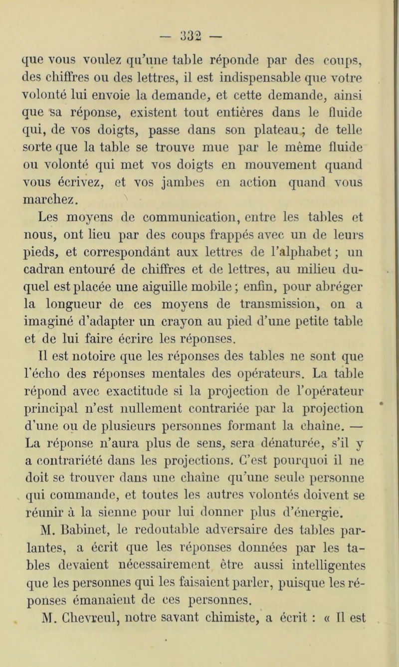 que vous voulez qu’une table réponde par des coups, des chifi’res ou des lettres, il est indispensable que votre volonté lui envoie la demande, et cette demande, ainsi que sa réponse, existent tout entières dans le fluide qui, de vos doigts, passe dans son plateau^ de telle sorte que la table se trouve mue par le même fluide ou volonté qui met vos doigts en mouvement quand vous écrivez, et vos jambes en action quand vous marchez. Les moyens de communication, entre les tables et nous, ont lieu par des coups frappés avec un de leurs pieds, et correspondant aux lettres de l’alphabet ; un cadran entouré de chiffres et de lettres, au milieu du- quel est placée une aiguille mobile ; enfin, pour abréger la longueur de ces moyens de transmission, on a imaginé d’adapter un crayon au pied d’une petite table et de lui faire écrire les réponses. Il est notoire que les réponses des tables ne sont que l’écho des réponses mentales des opérateurs. La table répond avec exactitude si la projection de l’opérateur principal n’est nullement contrariée par la projection d’une ou de plusieurs personnes formant la chaîne. — La réponse n’aura plus de sens, sera dénaturée, s’il y a contrariété dans les projections. C’est pourquoi il ne doit se trouver dans une chaîne qu’une seule personne qui commande, et toutes les autres volontés doivent se réunir à la sienne pour lui donner plus d’énergie. M. Babinet, le redoutable adversaire des tables par- lantes, a écrit que les réponses données par les ta- bles devaient nécessairement être aussi intelligentes que les personnes qui les faisaient parler, puisque les ré- ponses émanaient de ces personnes, M. Chevreul, notre savant chimiste, a écrit : « Il est