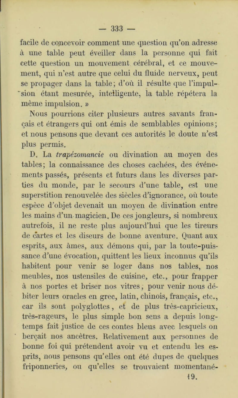 facile de co^icevoir comment une question qu’on adresse à une table peut éveiller dans la personne qui fait cette question un mouvement cérébral, et ce mouve- ment, qui n’est autre que celui du fluide nerveux, peut se propager dans la table; d’où il résulte que l’impul- *sion étant mesurée, intelligente, la table répétera la même impulsion. » Nous pourrions citer plusieurs autres savants fran- çais et étrangers qui ont émis de semblables opinions ; et nous pensons que devant ces autorités le doute n’est plus permis, D. La trapézomancie ou divination au moyen des tables; la connaissance des choses cachées, des événe- ments passés, présents et futurs dans les diverses par- ties du monde, par le secours d’une table, est une superstition renouvelée des siècles d’ignorance, où toute espèce d’objet devenait un moyen de dhination entre les mains d’un magicien. De ces jongleurs, si nombreux autrefois, il ne reste plus aujourd’hui que les tireurs de cartes et les diseurs de bonne aventime. Quant aux esprits, aux âmes, aux démons qui, par la toute-puis- sance d’une évocation, quittent les lieux inconnus qu’ils habitent pour venir se loger dans nos tables, nos meubles, nos ustensiles de cuisine, etc., pour frapper à nos portes et briser nos vitres, pour venir nous dé- biter leurs oracles en grec, latin, chinois, français, etc., car ils sont polyglottes, et de plus très-capricieux, très-rageurs, le plus simple bon sens a depuis long- temps fait justice de ces contes bleus avec lesquels on berçait nos ancêtres. Relativement aux personnes de bonne foi qui prétendent avoir vu et entendu les es- prits, nous pensons qu’elles ont été dupes de quelques friponneries, ou qu’elles se trouvaient momentané- 19.