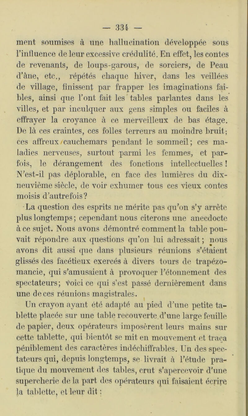 ment soumisos à une lialliiciiiation développée, sous riiilluence de leur excessive crédulité. En effet, les contes de revenants, de loups-garous, de sorciers, de Peau d’àiie, etc,, répétés chaque hiver, dans les veillées de village, finissent par frapper les imaginations fai- bles, ainsi que l’ont fait les tables parlantes dans les villes, et par inculquer aux gens simples ou faciles à effrayer la croyance à ce merveilleux de bas étage. De là ces craintes, ces folles terreurs au moindre bruit; ces affreux/cauchemars pendant le sommeil; ces ma- ladies nerveuses, surtout parmi les femmes, et par- fois, le dérangement des fonctions intellectuelles ! N’est-il pas déplorable, en face des lumières du dix- neuvième siècle, de voir exhumer tous ces vieux contes moisis d’autrefois? La question des esprits ne mérite pas qu’on s’y arrête plus longtemps ; cependant nous citerons une anecdoctc à ce sujet. Nous avons démontré comment la table pou- vait répondre aux questions qu’on lui adressait ; nous avons dit aussi que dans plusieurs réunions s’étaient glissés des facétieux exercés à divers tours de trapézo- mancie, qui s’amusaient à provoquer rétonnement des spectateurs; voici ce qui s’est passé dernièrement dans une de ces réunions magistrales. Un crayon ayant été adapté au pied d’une petite ta- blette placée sur une talffe recouverte d’une large feuille de papier, deux opérateurs imposèrent leurs mains sur cette tablette, qui bientôt se mit en mouvement et traça péniblement des caractères indéchiffraldes. Un des spec- tateurs qui, depuis longtemps, se livrait à l’étude pra- tique du mouvement des tables, crut s’apercevoir d’une supercherie de la part des opérateurs c|ui faisaient écrire la tablette, et hmr dit :
