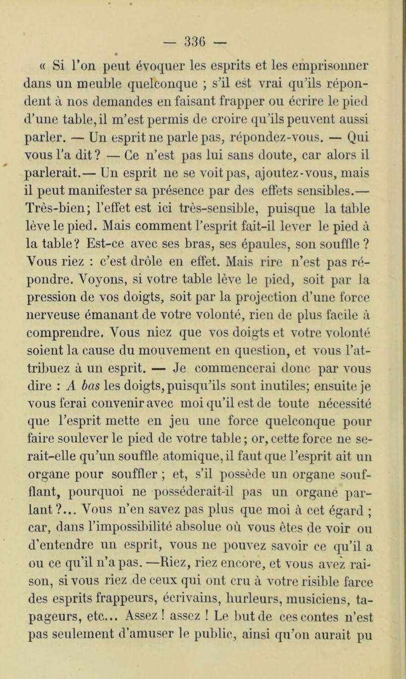 « Si l’ori peut évoquer les esprits et les emprisonner dans un meuble quelconque ; s'il est vrai qu'ils répon- dent à nos demandes en faisant frapper ou écrire le pied d’une table, il m’est permis de croire qu’ils peuvent aussi parler. — Un esprit ne parle pas, répondez-vous. — Qui vous l’a dit ? — Ce n’est pas lui sans doute, car alors il parlerait.— Un esprit ne se voit pas, ajoutez-vous, mais il peut manifester sa présence par des effets sensibles.— Très-bien; l’effet est ici très-sensible, puisque la table lève le pied. Mais comment l’esprit fait-il lever le pied à la table? Est-ce avec ses bras, ses épaules, son souffle ? Vous riez : c’est drôle en effet. Mais rire n’est pas ré- pondre. Voyons, si votre table lève le pied, soit par la pression de vos doigts, soit par la projection d’une force nerveuse émanant de votre volonté, rien de plus facile à comprendre. Vous niez que vos doigts et votre volonté soient la cause du mouvement en question, et vous l’at- tribuez à un esprit. — Je commencerai donc par vous dire : A bas les doigts, puisqu’ils sont inutiles; ensuite je vous ferai convenir avec moi qu’il est de toute nécessité que l’esprit mette en jeu une force quelconque pour faire soulever le pied de votre table ; or, cette force ne se- rait-elle qu’un souffle atomique, il faut que l’esprit ait un organe pour souffler ; et, s’il possède un organe souf- flant, pourquoi ne posséderait-il pas un organe par- lant ?... Vous n’en savez pas plus que moi à cet égard ; car, dans l’impossibilité absolue où vous êtes de voir ou d’entendre un esprit, vous ne pouvez savoir ce qu’il a ou ce qu’il n’a pas. —Riez, riez encore, et vous avez rai- son, si vous riez de ceux qui ont cru à votre risible farce des esprits frappeurs, écrivains, hurleurs, musiciens, ta- pageurs, etc... Assez ! assez ! Le but de ces contes n’est pas seulement d’amuser le publie, ainsi qu’on aurait pu