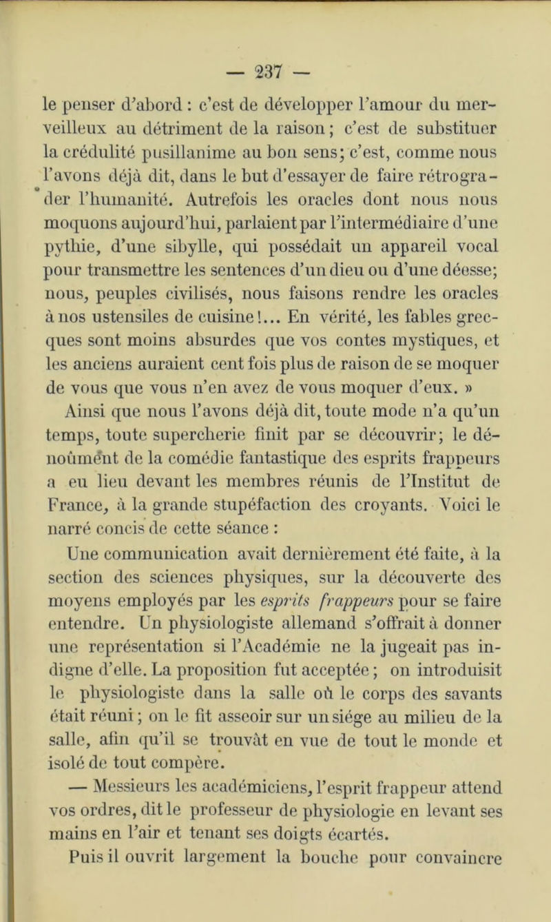 — 237 — le penser d’abord : c’est de développer ramoar du mer- veilleux au détriment de la raison ; c’est de substituer la crédulité pusillanime au bon sens; c’est, comme nous l’avons déjà dit, dans le but d’essayer de faire rétrogra- der rimmauité. Autrefois les oracles dont nous nous moquons aujourd’hui, parlaient par l’intermédiaire d’une pythie, d’une sibylle, qui possédait un appareil vocal pour transmettre les sentences d’un dieu ou d’une déesse; nous, peuples civilisés, nous faisons rendre les oracles à nos ustensiles de cuisine!... En vérité, les fables grec- ques sont moins absurdes que vos contes mystiques, et les anciens auraient cent fois plus de raison de se moquer de vous que vous n’en avez de vous moquer d’eux. » Ainsi que nous l’avons déjà dit, toute mode n’a qu’un temps, toute supercherie finit par se découvrir; le dé- noùmént de la comédie fantastique des esprits frappeurs a eu lieu devant les membres réunis de l’Institut de France, à la grande stupéfaction des croyants. Voici le narré concis de cette séance : Une communication avait dernièrement été faite, à la section des sciences physiques, sur la découverte, des moyens employés par les esprits frappeurs pour se faire entendre. Un physiologiste allemand s’offrait à donner une représentation si l’Académie ne la jugeait pas in- digne d’elle. La proposition fut acceptée ; on introduisit le physiologiste dans la salle où le corps des savants était réuni ; on le fit asseoir sur un siège au milieu de la salle, afin qu’il se trouvât en vue de tout le monde et isolé de tout compère. — Messieurs les académiciens, l’esprit frappeur attend vos ordres, dit le professeur de physiologie en levant ses mains en l’air et tenant ses doigts écartés. Puis il ouvrit largement la bouche pour convaincre