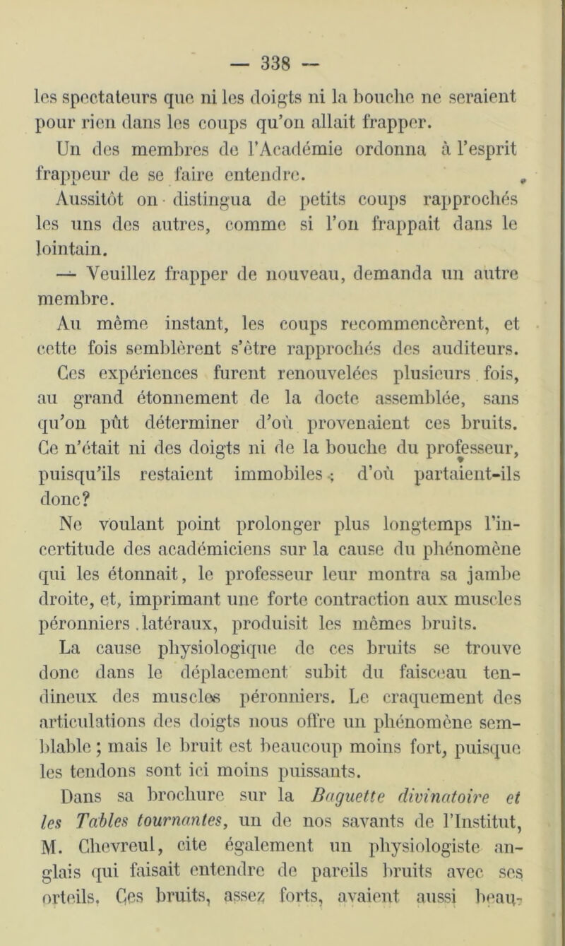 los spoctateurs qiio. ni los doigts ni la boiicho ne seraient pour rien dans les coups qu’on allait frapper. Un des membres de l’Académie ordonna à l’esprit frappeur de se faire entendr(i. , Aussitôt on distingua de petits coups rapprochés les uns des autres, comme si l’on frappait dans le lointain. Veuillez frapper de nouveau, demanda un autre membre. Au même instant, les coups recommencèrent, et cette fois semblèrent s’être rapprochés des auditeurs. Ces expériences furent renouvelées plusieurs fois, au grand étonnement de la docte assemblée, sans qu’on pût déterminer d’où provenaient ces bruits. Ce n’était ni des doigts ni de la bouche du professeur, puisqu’ils restaient immobiles d’où partaient-ils donc? Ne voulant point prolonger plus longtemps l’in- certitude des académiciens sur la cause du phénomène qui les étonnait, le professeur leur montra sa jambe droite, et, imprimant une forte contraction aux muscles péronniers , latéraux, produisit les mêmes brui ts. La cause physiologique de ces bruits se trouve donc dans le déplacement subit du faisceau ten- dineux des musclas péronniers. Le craquement des articulations des doigts nous offre un phénomène sem- blable ; mais le bruit est beaucoup moins fort, puisque les tendons sont ici moins puissants. Dans sa brochure sur la Baguette divinatob'e et les Tables tournantes, un de nos savants de l’Institut, M. Ghevreul, cite également un physiologiste an- glais qui faisait entendre de pareils bruits avec ses orteils, Ces bruits, assez forts, avaient aussi beaip