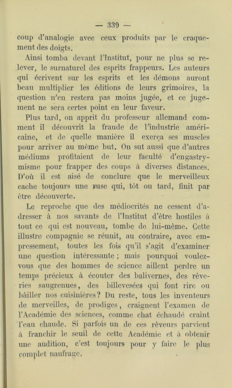 coup d’analogie avec ceux produits par le craque- ment des doigts. Ainsi tom])a devant rinstitut, pour ne plus se re- lever, le surnaturel des esprits frappeurs. Les auteurs qui écrivent sur les esprits et les démous auront beau multiplier les éditions de leurs grimoires, la question n’en restera pas moins jugée, et ce juge- ment ne sera certes point en leur faveur. Plus tard, on apprit du professeur allemand com- ment il découvrit la fraude de l’industrie améri- caine, et de quelle manière il exerça ses muscles pour arriver au même but. Ou sut aussi que d’autres médiums profitaient de leur faculté d’engastry- misme pour frapper des coups à diverses distances. D’où il est aisé de conclure que le merveilleux cache toujours une ruse qui, tôt ou tard, finit par être découverte. Le reproche que des médiocrités ne cessent d’a- dresser à nos savants do l’Institut d’être hostiles à tout ce qui est nouveau, tombe do lui-même. Cette illustre compagnie se réunit, au contraire, avec em- pressement, toutes les fois qu’il s’agit d’examiner une question intéressante ; mais pourquoi voulez- vous que des hommes de science aillent perdre un temps précieux à écouter des balivernes, des rêve- ries saugrenues, des billevesées qui font rire ou liàiller nos cuisinières? Du reste, tous les inventeurs de merveilles, de prodiges, craignent l’examen de l’Académie des sciences, comme, chat échaudé craint l’eau chaude. Si parfois un do ces rêveurs parWont à franchir le seuil de cette Académie <ît à obtenir une audition, c’est toujours pour y faire le plus complet naufrage.
