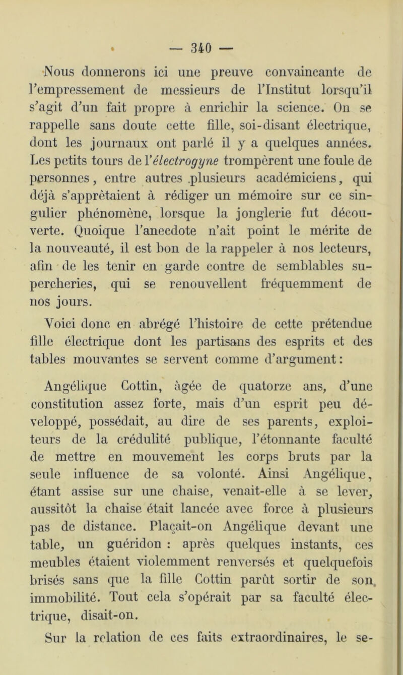 Nous donnerons ici une preuve convaincante de rempressement de messieurs de rinstitut lorsqu’il s’agit d’uii fait propre à enrichir la science. On se rappelle sans doute cette fille, soi-disant électrique, dont les journaux ont parlé il y a quelques années. Les petits tours de Vélectrogyne trompèrent une foule de personnes, entre autres .plusieurs académiciens, qui déjà s’apprêtaient à rédiger un mémoire sur ce sin- gulier phénomène, lorsque la jonglerie fut décou- verte. Quoique l’anecdote n’ait point le mérite de la nouveauté, il est bon de la rappeler à nos lecteurs, afin de les tenir en garde contre de semblables su- percheries, qui se renouvellent fréquemment de nos jours. Voici donc en abrégé Fliistoire de cette prétendue fille électrique dont les partisans des esprits et des tables mouvantes se servent comme d’argument : Angélique Cottin, âgée de quatorze ans, d’une constitution assez forte, mais d’un esprit peu dé- veloppé, possédait, au dire de ses parents, exploi- teurs de la crédulité publique, l’étonnante faculté de mettre en mouvement les corps bruts par la seule influence de sa volonté. Ainsi Angélique, étant assise sur une chaise, venait-elle à se lever, aussitôt la chaise était lancée avec force à plusieurs pas de distance. Plaçait-on Angélique devant une table, un guéridon : après quelques instants, ces meubles étaient violemment renversés et quelquefois brisés sans que la fille Cottin parût sortir de son, immobilité. Tout cela s’opérait par sa faculté élec- trique, disait-on. Sur la relation de ces faits extraordinaires, le se-
