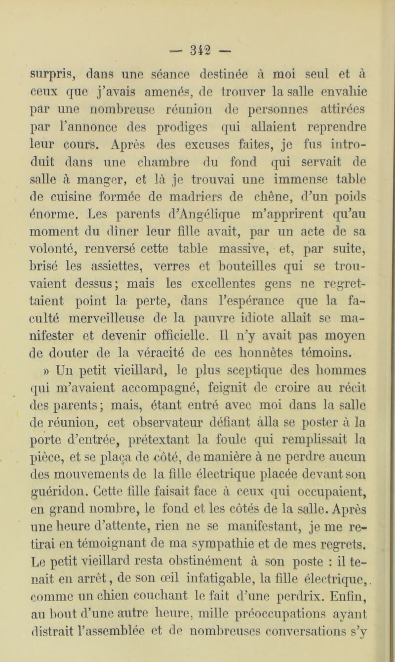 surpris, dans une séance destinée à moi seul et ù ceux que j’avais amenés, de trouver la salle envahie par une nomlu'euse réunion de personnes attirées par l’annonce des prodiges ({ui allaient reprendre leur cours. Après des excuses faites, je fus intro- duit dans une chaml)re du fond qui servait de salle à manger, et là je trouvai une immense table de cuisine formée de madriers de chêne, d’un poids énorme. Les parents d’Angélique m’apprirent qu’au moment du dîner leur fille avait, par un acte de sa volonté, renversé cette table massive, et, par suite, brisé les assiettes, verres et bouteilles qui se trou- vaient dessus; mais les excellentes gens ne regret- taient point la perte, dans l’espérance que la fa- culté merveilleuse de la pauvre idiote allait se ma- nifester et devenir officielle. Il n’y avait pas moyen de douter de la véracité de ces honnêtes témoins. » Un petit vieillard, le plus sceptique des hommes qui m’avaient accompagné, feignit de croire au récit des parents ; mais, étant entré avec moi dans la salle de réunion, cet observateur défiant alla se poster à la porto d’entrée, prétextant la foule qui remplissait la pièce, et se plaça de côté, de manière à ne perdre aucun des mouvements de la fille électrique placée devant son guéridon. Cette fille faisait face à ceux qui occupaient, en grand nomlire, le fond et les côtés de la salle. Après une heure d’attente, rien ne se manifestant, je me re- tirai en témoignant de ma sympathie et de mes regrets. Le petit vieillard resta olistinément à son poste : il te- nait en arrêt, de son œil infatigable, la fille électrique,. comme un chien couchant le fait d’une perdrix. Enfin, au liout d’une autre heure, mille préoccupations ayant distrait l’assemblée et de nombreuses conversations s’y