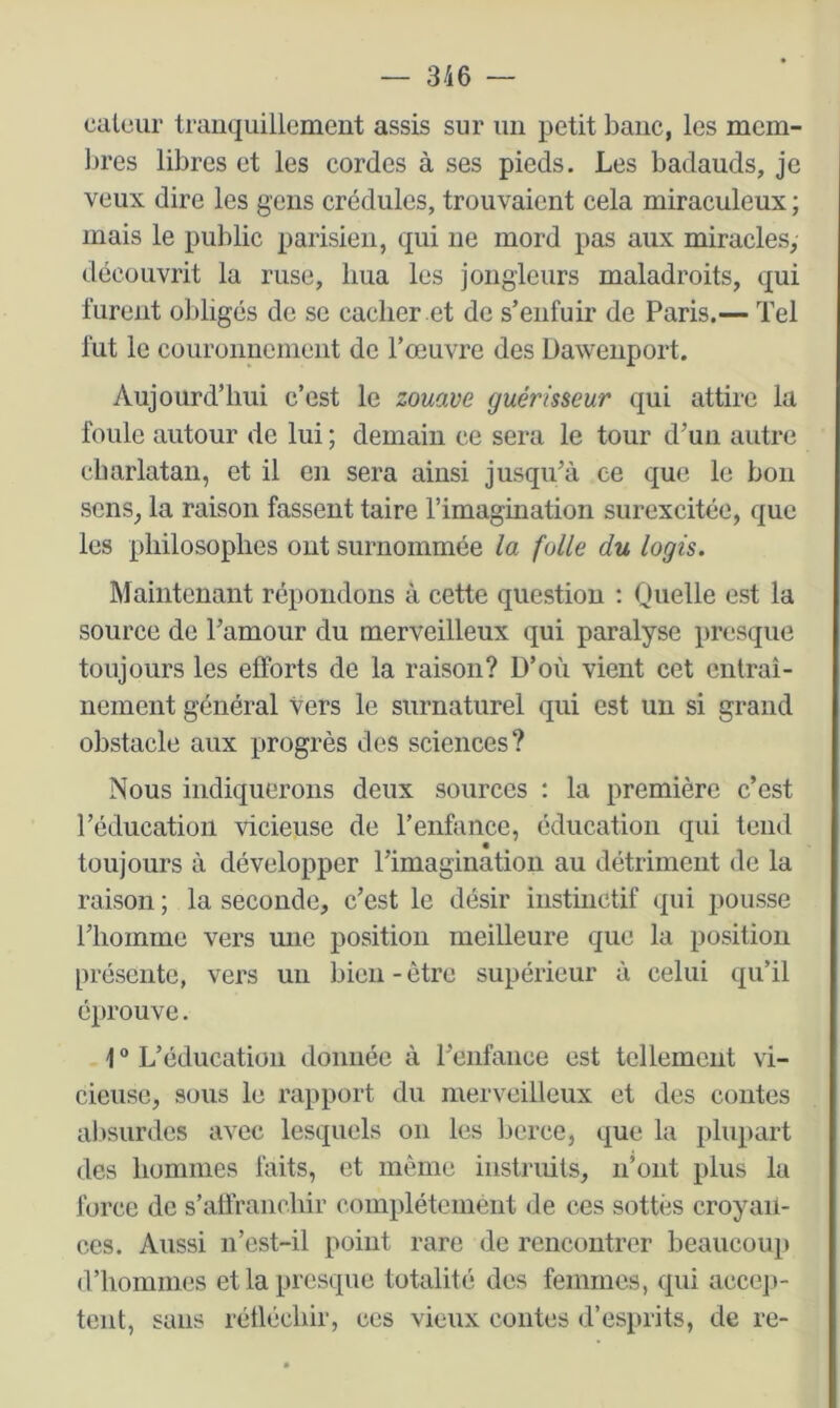 calüur tranquillement assis sur un petit banc, les mem- Ijres libres et les cordes à ses pieds. Les badauds, je veux dire les gens crédules, trouvaient cela miraculeux ; mais le public parisien, qui ne mord pas aux miracles, découvrit la ruse, hua les jongleurs maladroits, qui furent obligés de se cacher et de s’enfuir de Paris.— Tel fut le couronnement de l’œuvre des Daweiiport. Aujourd’hui c’est le zouave guérisseur qui attire la foule autour de lui ; demain ce sera le tour d’uu autre cliarlatan, et il en sera ainsi jusqu’à ee que le bon sens, la raison fassent taire l’imagination surexcitée, que les philosophes ont surnommée la folle du logis. Maintenant répondons à cette question ; Quelle est la source de l’amour du merveilleux qui paralyse presque toujours les efforts de la raison? D’où vient cet entraî- nement général vers le surnaturel qui est un si grand obstacle aux progrès des sciences? Nous indiquerons deux sources : la première c’est l’éducation vicieuse de l’enfance, éducation qui tend toujours à développer l’imagination au détriment de la raison ; la seconde, c’est le désir instinctif qui pousse l’homme vers une position meilleure que la position présente, vers un bien-être supérieur à celui qu’il éprouve. 1 ® L’éducation donnée à l’enfance est tellement vi- cieuse, sous le rapport du merveilleux et des contes absurdes avec lesquels on les berce, que la plupart des hommes faits, et même instruits, n’ont plus la force de s’atfranchir complètement de ces sottes croyan- ces. Aussi n’est-il point rare de rencontrer beaucoup d’hommes et la presque totalité des femmes, qui accep- tent, sans réüéchir, ces vieux contes d’esprits, de re-