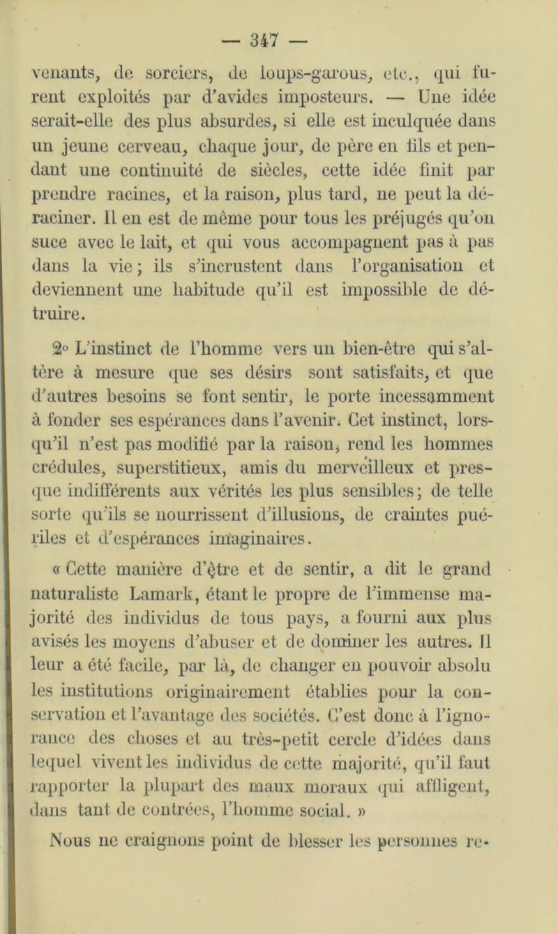 venants, d(‘. sorciers, de loups-garous, etc., »iui lu- rent exploités par d’avides imposteurs. — Une idée serait-elle des plus absurdes, si elle est inculquée dans un jeune cerveau, chaque jour, de père en tils et pen- dant une continuité de siècles, cette idée finit par prendre racines, et la raison, plus tard, ne peut la dé- raciner. Il en est de même pour tous les préjugés qu’on suce avec le lait, et qui vous accompagnent pas à pas dans la vie ; ils s’incrustent dans l’organisatiou et deviennent une habitude qu’il est impossible de dé- truire. 2° L’instinct de l’homme vers un bien-être qui s’al- tère à mesure que ses désirs sont satisfaits, et que d’autres besoins se font sentir, le porte incessamment à fonder ses espérances dans l’avenir. Cet instinct, lors- qu’il n’est pas modifié par la raison, rend les hommes crédules, superstitieux, amis du merveilleux et pres- que indifférents aux vérités les plus sensildes ; de telle sorte (pi’ils se nourrissent d’illusions, de craintes pué- riles et d’espérances imaginaires. « Cette manière d’être et de sentir, a dit le grand naturaliste Lamark, étant le propre de l’immense ma- jorité des individus de tous pays, a fourni aux plus avisés les moyens d’abuser et de dominer les autres. Il leur a été facile, par là, de changer eu pouvoir absolu les institutions originairement établies pour la con- servation et l’avantage des sociétés. C’est doue à l’igno- raiice des choses et au très-petit cercle d’idées dans lequel vivent les individus de ccîtte inajorité, qu’il faut rapporter la plupart des maux moraux ([ui affligent, dans tant de contrées, riiommc social. » Nous ne craignons point de l)lesser les personnes l e-