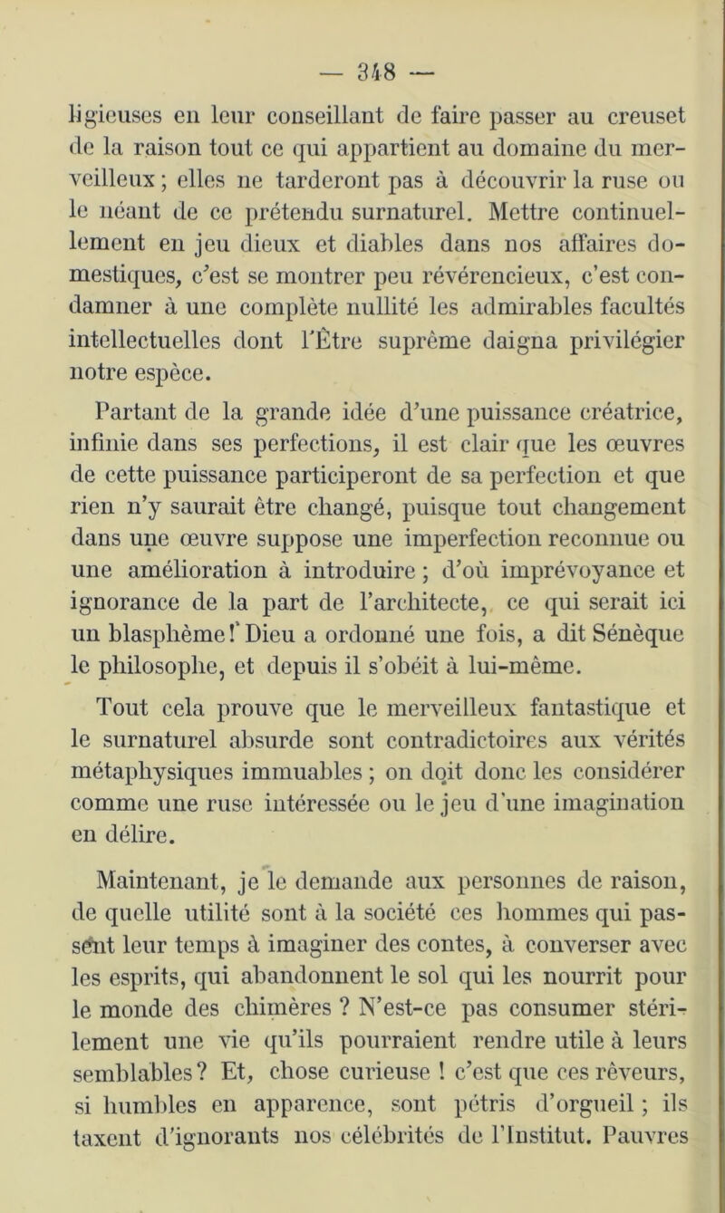 lig'ieuses en leur conseillant de faire passer au creuset de la raison tout ce qui appartient au domaine du mer- veilleux ; elles ne tarderont pas à découvrir la ruse ou le néant de ce prétendu surnaturel. Mettre continuel- lement eu jeu dieux et diables dans nos affaires do- mestiques, cest se montrer peu révérencieux, c’est con- damner à une complète nullité les admirables facultés intellectuelles dont TÈtre suprême daigna privilégier notre espèce. Partant de la grande idée d’une puissance créatrice, infinie dans ses perfections, il est clair que les œuvres de cette puissance participeront de sa perfection et que rien n’y saurait être changé, puisque tout changement dans une œuvre suppose une imperfection reconnue ou une amélioration à introduire ; d’où imprévoyance et ignorance de la part de l’architecte, ce qui serait ici un blasphème î'Dieu a ordonné une fois, a dit Sénèque le philosophe, et depuis il s’obéit à lui-même. Tout cela prouve que le merveilleux fantastique et le surnaturel absurde sont contradictoires aux vérités métaphysiques immuables ; on doit donc les considérer comme une ruse intéressée ou le jeu d’une imagination en délire. Maintenant, je le demande aux personnes de raison, de quelle utilité sont à la société ces liommes qui pas- sât leur temps à imaginer des contes, à. converser avec les esprits, qui abandonnent le sol qui les nourrit pour le monde des chimères ? N’est-ce pas consumer stéri- lement une vie qu’ils pourraient rendre utile à leurs semhlables? Et, chose curieuse ! c’est que ces rêveurs, si humbles en apparence, sont pétris d’orgueil ; ils taxent d’ignorants nos célébrités de rinstitut. Pauvres