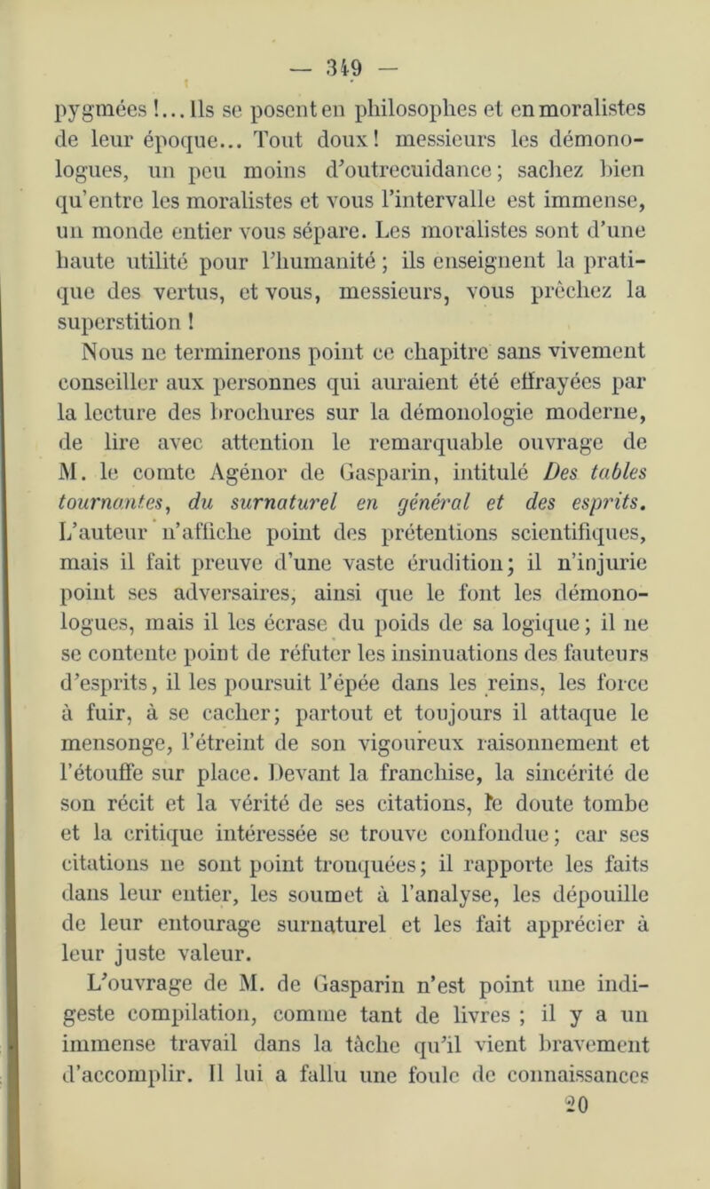 t pygmées !... Ils se posent en philosophes et en moralistes de leur époque... Tout doux! messieurs les démono- logues, un peu moins d’outrecuidance; sachez bien qu’entre les moralistes et vous l’intervalle est immense, un monde entier vous sépare. Les moralistes sont d’une haute utilité pour l’humanité ; ils enseignent la prati- que des vertus, et vous, messieurs, vous prêchez la superstition ! Nous ne terminerons point ce chapitre sans vivement conseiller aux personnes qui auraient été effrayées par la lecture des brochures sur la démonologie moderne, de lire avec attention le remarquable ouvrage de M. le comte Agénor de Gasparin, intitulé Des tables tournantes, du surnaturel en général et des esp?'its. L’auteur n’afiiche point des prétentions scientifiques, mais il fait preuve d’une vaste érudition; il n’injurie point ses adversaires, ainsi que le font les démono- logues, mais il les écrase du poids de sa logique ; il ne se contente point de réfuter les insinuations des fauteurs d’esprits, il les poursuit l’épée dans les reins, les force à fuir, à se cacher; partout et toujours il attaque le mensonge, l’étreint de son vigoureux raisonnement et l’étouffe sur place. Devant la franchise, la sincérité de son récit et la vérité de ses citations, fe doute tombe et la critique intéressée se trouve confondue; car ses citations ne sont point tronquées ; il rapporte les faits dans leur entier, les soumet à l’analyse, les dépouille de leur entourage surnaturel et les fait apprécier à leur juste valeur. L’ouvrage de M. de Gasparin n’est point une indi- geste compilation, comme tant de livres ; il y a un immense travail dans la tâche qu’il vient l)ravement d’accomplir. Il lui a fallu une foule de connaissances 20