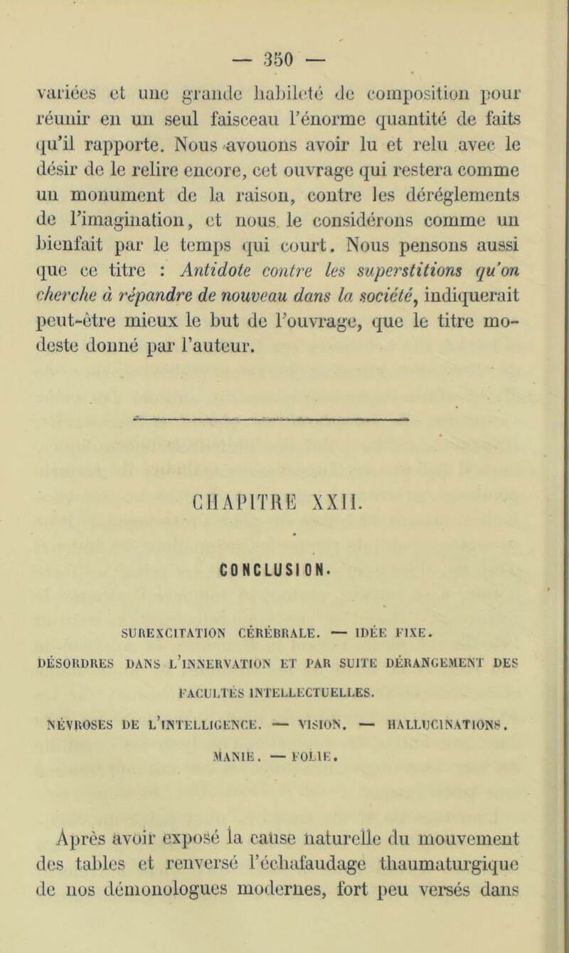 variées et une grande habileté de composition pour réunir en un seul faisceau l’énorme quantité de faits qu’il rapporte. Nous avouons avoir lu et relu avec le désir de le relire encore, cet ouvrage qui restera comme un monument de la raison, contre les déréglements de rimagination, et nous, le considérons comme un bienfait par le temps (|ui court. Nous pensons aussi que ce titre : Antidote contre les superstitions quon cherche à répandre de nouveau dans la société, indiquerait peut-être mieux le but de l’ouvrage, que le titre mo- deste donné par l’auteur. CHAPITRE XXII. CONCLUSION. SUREXCITATION CÉRÉBRALE. — IDÉE FIXE. DÉSORDRES DANS l’iNNERVATION ET PAR SUITE DÉRANGEMENT DES FACULTÉS INTELLECTUELLES. NÉVROSES DE l’iNTELLIGENCE. — VISION. — HALLUCINATIONS. MANIE. — FOLIE. Après avoir exposé la cause liatureUe du mouvement des tables et renversé l’éclialaudage tbaumaturgique de nos démonologues modernes, fort peu versés dans