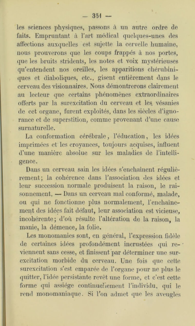 les sciences physiques, passons à un autre ordre dé- faits. Empruntant à l’art mcklical quelques-unes des affections auxquelles est sujette la cervelle humaine, nous prouverons que les coups frappés à nos portes, que les bruits stridents, les notes et voix mystérieuses qu’entendent nos oreilles, les apparitions chérubini- (jues et diaboliques, etc., gisent entièrement dans le cerveau des visionnaires. Nous démontrerons clairement au lecteur que certains phénomènes extraordinaires offerts par la surexcitation du cerveau et les vésanies de cet organe, furent exploités, dans les siècles d’igno- rance et de superstition, comme provenant d’une cause surnaturelle. La conformation cérébrale, l’éducation, les idées imprimées et les croyances, toujours acquises, influent d’une manière absolue sur les maladies de l’intelli- geiice. Dans un cerveau sain les idées s’enchaînent réguliè- rement; la cohérence dans l’association des idées et leur succession normale produisent la raison, le rai- sonnement. — Dans un cerveau mal conformé, malade, ou qui ne fonctionne plus normalement, l’encliaine- meiit des idées fait défaut, leur association est vicieuse, incohérente; d’où résulte l’altération de la raison, la manie, la démence, la folie. Les monomanics sont, en général, l’expression fidèle de certaines idées profondément incrustées qui rc- * viennent sans cesse, et finissent par déterminer une sur- excitation morbide du cerveau. Une fois que cette surexcitation s’est emparée de l’organe pour ne plus le quitter, l’idée persistante revêt une forme, et c’est cette forme qui assiège continuellement l’individu, qui le rend monomaniaque. Si l’on admet (lue les avf'iigles