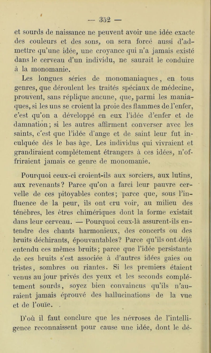 et sourds de naissance ne peuvent avoir une idée exacte des couleurs et des sons, on sera forcé aussi d’ad- mettre qu’une idée, une croyance qui n’a jamais existé dans le cerveau d’un individu, ne saurait le conduire à la monomanie. Les longues séries de monomauiaques, en tous genres, que déroulent les traités spéciaux de médecine, prouvent, sans réplique aucune, que, parmi les mania- ques, si les uns se croient la proie des flammes de l’enfer, c’est qu’on a développé en eux l’idée d’enfer et de damnation; si les autres affirment converser avec les saints, c’est que l’idée d’ange et de saint leur fut in- culquée dès le bas âge. Les individus qui vivraient et grandiraient complètement étrangers à ces idées, n’of- friraient jamais ce genre de monomanie. Pourquoi ceux-ci croient-ils aux sorciers, aux lutins, aux revenants? Parce qu’on a farci leur pauvre cer- velle de ces pitoyables contes; parce que, sous l’in- fluence de la peur, ils ont cru voir, au milieu des ténèbres, les êtres chimériques dont la forme existait dans leur cerveau. — Pourquoi ceux-là assurent-ils en- tendre des chants harmonieux, des concerts ou des bruits déchirants, épouvantables? Parce qu’ils ont déjà entendu ces mêmes bruits ; parce que l’idée persistante de ces bruits s’est associée à d’autres idées gaies ou tristes, sombres ou riantes. Si les premiers étaient venus au jour privés des yeux et les seconds complè- tement sourds, soyez bien convaincus qu’ils n’au- raient jamais éprouvé des hallucinations de la vue et de l’ouïe. , D’où il faut conclure que les névroses de l’intelli- gence reconnaissent pour cause une idée, dont le dé-